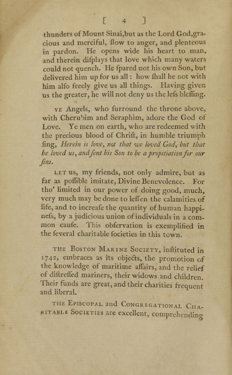 thunders of Mount Sinai,but as the Lord God,gra- cious and merciful, flow to anger, and plenteous in pardon. He opens wide his heart to man, and therein difplays that love which many waters could not quench. He fpared not his own Son, but delivered him up for us all: how fhall he not with him alfo freely give us all things. Having given us the greater, he will not deny us the lefs blefling. ye Angels, who furround the throne above, with Cherubim and Seraphim, adore the God of Love. Ye men on earth, who are redeemed with the precious blood of Chrift, in humble triumph ling, Herein is love, not that we loved God, but that he loved us,andfent his Son to be a propitiation for our fins. let us, my friends, not only admire, but as far as poflible imitate, Divine Benevolence. For tho' limited in our power of doing good, much, very much may be done to leffen the calamities of life, and to increafe the quantity of human happi- nefs, by a judicious union of individuals in a com- mon caufe. This obfervation is exemplified in the feveral charitable focieties in this town. the Boston Marine Society, inftituted in 1742, embraces as its objects, the promotion of the knowledge of maritime affairs, and the relief of diftreffed mariners, their widows and children. Their funds are great, and their charities frequent and liberal. the Episcopal and Congregational Cha- ritable Societies are excellent, comprehending