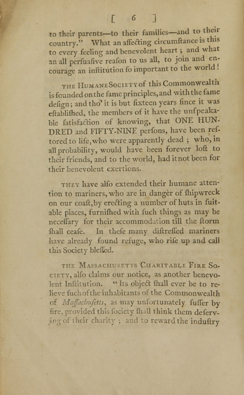 to their parents—to their families—and to their country. What an affeaing circumftance is this to every feeling and benevolent heart ; and what an all pcrfuafive reafon to us all, to join and en- courage an inftitution fo important to the world . the HuMANESociETYof this Commonwealth is founded on the fame principles, and with the fame defign; and tho' it is but fixteen years fince it was eftablifhed, the members of it have the unfpeaka- ble fatisfaetion of knowing, that ONE HUN- DRED and FIFTY-NINE perfons, have been ref- tored to life, who were apparently dead ; who, in all probability, would have been forever loft to their friends, and to the world, had itnotbeen for their benevolent exertions. they have alfo extended their humane atten- tion to mariners, who are in danger of fliipwreck on our coaft,by erecting a number of huts in fuit- able places, furniihed with fuch things as may be neceflary for their accommodation till the ftorm mail ceafe. In thefe many diftrefled mariners have already found refuge, who rife up and call this Society blefted. the Massachusetts Charitable Fire So- ciety, alfo claims our notice, as another benevo- lent Inftitution.  Its objecr. fhall ever be to re- lieve fuchofthe inhabitants of the Commonwealth of Majacbufetts, as may unfortunately fufler by iirc, provided this focicty Hull think them deferv- their charity ; and to reward the induftry