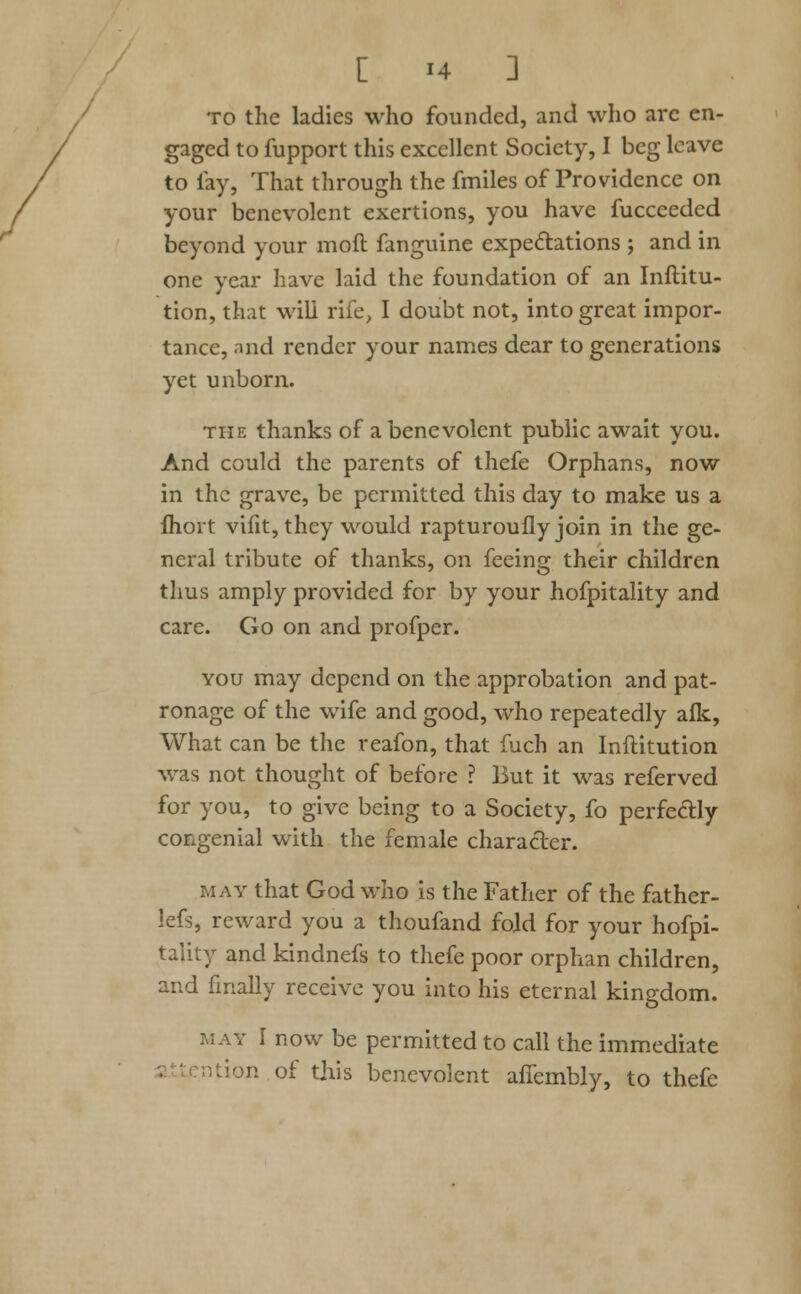 to the ladies who founded, and who are en- gaged to fupport this excellent Society, I beg leave to fay, That through the fmiles of Providence on your benevolent exertions, you have fuccceded beyond your moft fanguine expectations ; and in one year have laid the foundation of an Inftitu- tion, that will rife, I doubt not, into great impor- tance, and render your names dear to generations yet unborn. the thanks of a benevolent public await you. And could the parents of thefe Orphans, now in the grave, be permitted this day to make us a fhort vifit, they would rapturoufly join in the ge- neral tribute of thanks, on feeing their children thus amply provided for by your hofpitality and care. Go on and profper. you may depend on the approbation and pat- ronage of the wife and good, who repeatedly afk, What can be the reafon, that fuch an Inftitution was not thought of before ? But it was referved for you, to give being to a Society, fo perfectly congenial with the female character. may that God who is the Father of the father- lefs, reward you a thoufand fold for your hofpi- tality and kindnefs to thefe poor orphan children, and finally receive you into his eternal kingdom. may r now be permitted to call the immediate m of this benevolent aifembly, to thefe