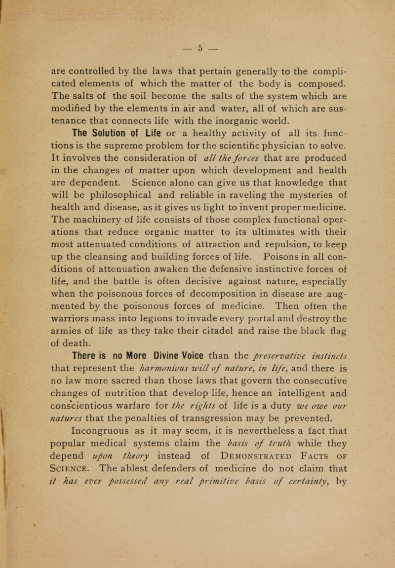 are controlled by the laws that pertain generally to the compli- cated elements of which the matter of the body is composed. The salts of the soil become the salts of the system which are modified by the elements in air and water, all of which are sus- tenance that connects life with the inorganic world. The Solution of Life or a healthy activity of all its func- tions is the supreme problem for the scientific physician to solve. It involves the consideration of all the forces that are produced in the changes of matter upon which development and health are dependent. Science alone can give us that knowledge that will be philosophical and reliable in raveling the mysteries of health and disease, as it gives us light to invent proper medicine. The machinery of life consists of those complex functional oper- ations that reduce organic matter to its ultimates with their most attenuated conditions of attraction and repulsion, to keep up the cleansing and building forces of life. Poisons in all con- ditions of attenuation awaken the defensive instinctive forces of life, and the battle is often decisive against nature, especially when the poisonous forces of decomposition in disease are aug- mented by the poisonous forces of medicine. Then often the warriors mass into legions to invade every portal and destroy the armies of life as they take their citadel and raise the black flag of death. There is no More Divine Voice than the preservative instincts that represent the harmonious will of nature, in life, and there is no law more sacred than those laws that govern the consecutive changes of nutrition that develop life, hence an intelligent and conscientious warfare for the rights of life is a duty we owe our natures that the penalties of transgression may be prevented. Incongruous as it may seem, it is nevertheless a fact that popular medical systems claim the basis of truth while they depend upon theory instead of Demonstrated Facts of Science. The ablest defenders of medicine do not claim that // has ever possessed any real primitive basis of certainty, by
