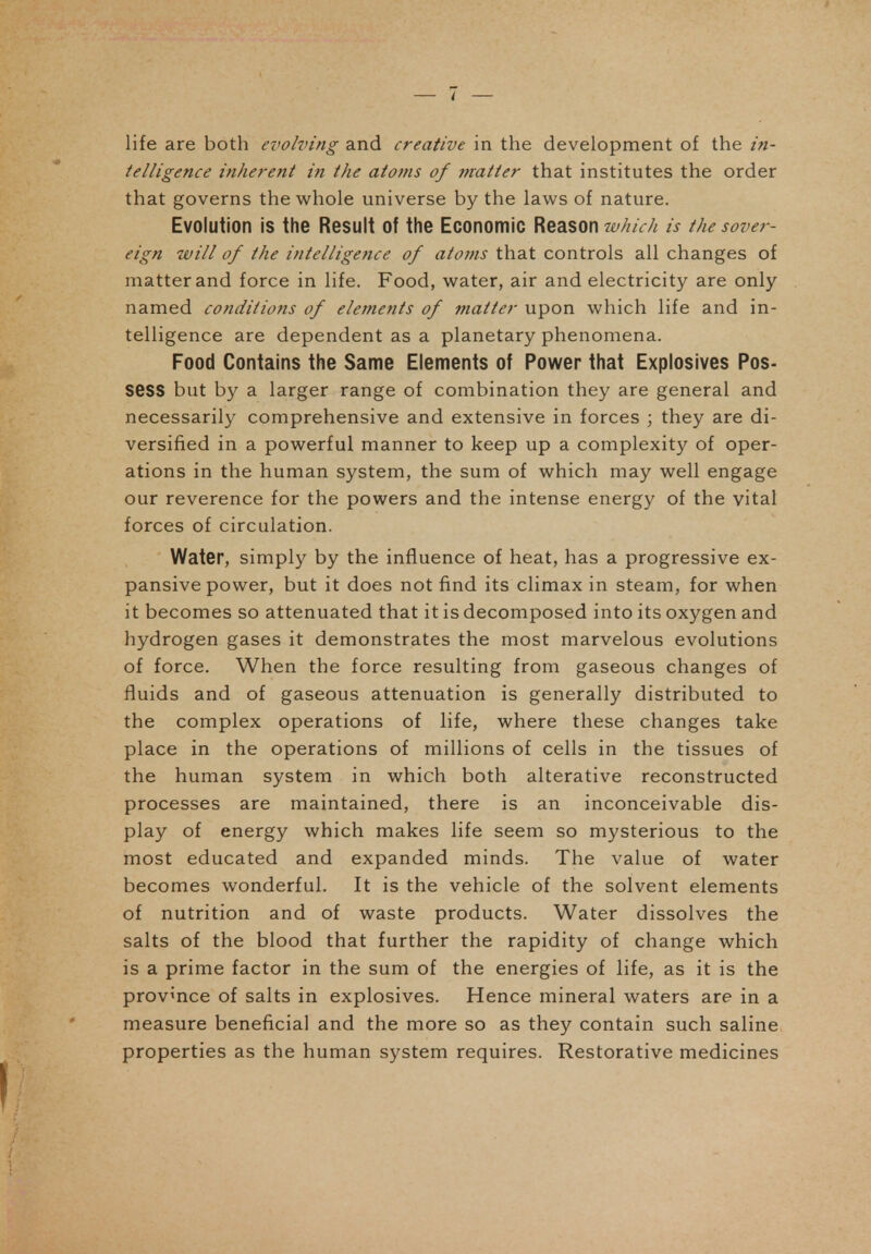 life are both evolving and creative in the development of the in- telligence inherent in the atoms of fnatter that institutes the order that governs the whole universe by the laws of nature. Evolution is the Result of the Economic Reason which is the sover- eign will of the intelligence of atoms that controls all changes of matter and force in life. Food, water, air and electricity are only named conditions of elements of fnatter upon which life and in- telligence are dependent as a planetary phenomena. Food Contains the Same Elements of Power that Explosives Pos- sess but by a larger range of combination they are general and necessarily comprehensive and extensive in forces ; they are di- versified in a powerful manner to keep up a complexity of oper- ations in the human system, the sum of which may well engage our reverence for the powers and the intense energy of the vital forces of circulation. Water, simply by the influence of heat, has a progressive ex- pansive power, but it does not find its climax in steam, for when it becomes so attenuated that it is decomposed into its oxygen and hydrogen gases it demonstrates the most marvelous evolutions of force. When the force resulting from gaseous changes of fluids and of gaseous attenuation is generally distributed to the complex operations of life, where these changes take place in the operations of millions of cells in the tissues of the human system in which both alterative reconstructed processes are maintained, there is an inconceivable dis- play of energy which makes life seem so mysterious to the most educated and expanded minds. The value of water becomes wonderful. It is the vehicle of the solvent elements of nutrition and of waste products. Water dissolves the salts of the blood that further the rapidity of change which is a prime factor in the sum of the energies of life, as it is the province of salts in explosives. Hence mineral waters are in a measure beneficial and the more so as they contain such saline properties as the human system requires. Restorative medicines