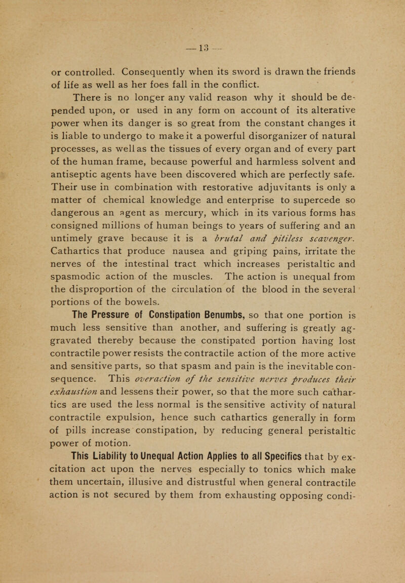 or controlled. Consequently when its sword is drawn the friends of life as well as her foes fall in the conflict. There is no longer any valid reason why it should be de- pended upon, or used in any form on account of its alterative power when its danger is so great from the constant changes it is liable to undergo to make it a powerful disorganizer of natural processes, as well as the tissues of every organ and of every part of the human frame, because powerful and harmless solvent and antiseptic agents have been discovered which are perfectly safe. Their use in combination with restorative adjuvitants is only a matter of chemical knowledge and enterprise to supercede so dangerous an agent as mercury, which in its various forms has consigned millions of human beings to years of suffering and an untimely grave because it is a brutal and pitiless scavenger. Cathartics that produce nausea and griping pains, irritate the nerves of the intestinal tract which increases peristaltic and spasmodic action of the muscles. The action is unequal from the disproportion of the circulation of the blood in the several portions of the bowels. The Pressure of Constipation Benumbs, so that one portion is much less sensitive than another, and suffering is greatly ag- gravated thereby because the constipated portion having lost contractile power resists the contractile action of the more active and sensitive parts, so that spasm and pain is the inevitable con- sequence. This overaction of the sensitive nerves produces their exhaustion and lessens their power, so that the more such cathar- tics are used the less normal is the sensitive activity of natural contractile expulsion, hence such cathartics generally in form of pills increase constipation, by reducing general peristaltic power of motion. This Liability to Unequal Action Applies to all Specifics that by ex- citation act upon the nerves especially to tonics which make them uncertain, illusive and distrustful when general contractile action is not secured by them from exhausting opposing condi-