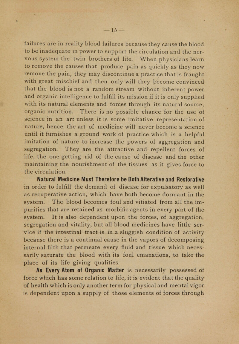 failures are in reality blood failures because they cause the blood to be inadequate in power to support the circulation and the ner- vous system the twin brothers of life. When physicians learn to remove the causes that produce pain as quickly as they now remove the pain, they may discontinue a practice that is fraught with great mischief and then only will they become convinced that the blood is not a random stream without inherent power and organic intelligence to fulfill its mission if it is only supplied with its natural elements and forces through its natural source, organic nutrition. There is no possible chance for the use of science in an art unless it is some imitative representation of nature, hence the art of medicine will never become a science until it furnishes a ground work of practice which is a helpful imitation of nature to increase the powers of aggregation and segregation. They are the attractive and repellent forces of life, the one getting rid of the cause of disease and the other maintaining the nourishment of the tissues as it gives force to the circulation. Natural Medicine Must Therefore be Both Alterative and Restorative in order to fulfill the demand of disease for expulsatory as well as recuperative action, which have both become dormant in the system. The blood becomes foul and vitiated from all the im- purities that are retained as morbific agents in every part of the system. It is also dependent upon the forces, of aggregation, segregation and vitality, but all blood medicines have little ser- vice if the intestinal tract is in a sluggish condition of activity because there is a continual cause in the vapors of decomposing internal filth that permeate every fluid and tissue which neces- sarily saturate the blood with its foul emanations, to take the place of its life giving qualities. As Every Atom of Organic Matter is necessarily possessed of force which has some relation to life, it is evident that the quality of health which is only another term for physical and mental vigor is dependent upon a supply of those elements of forces through