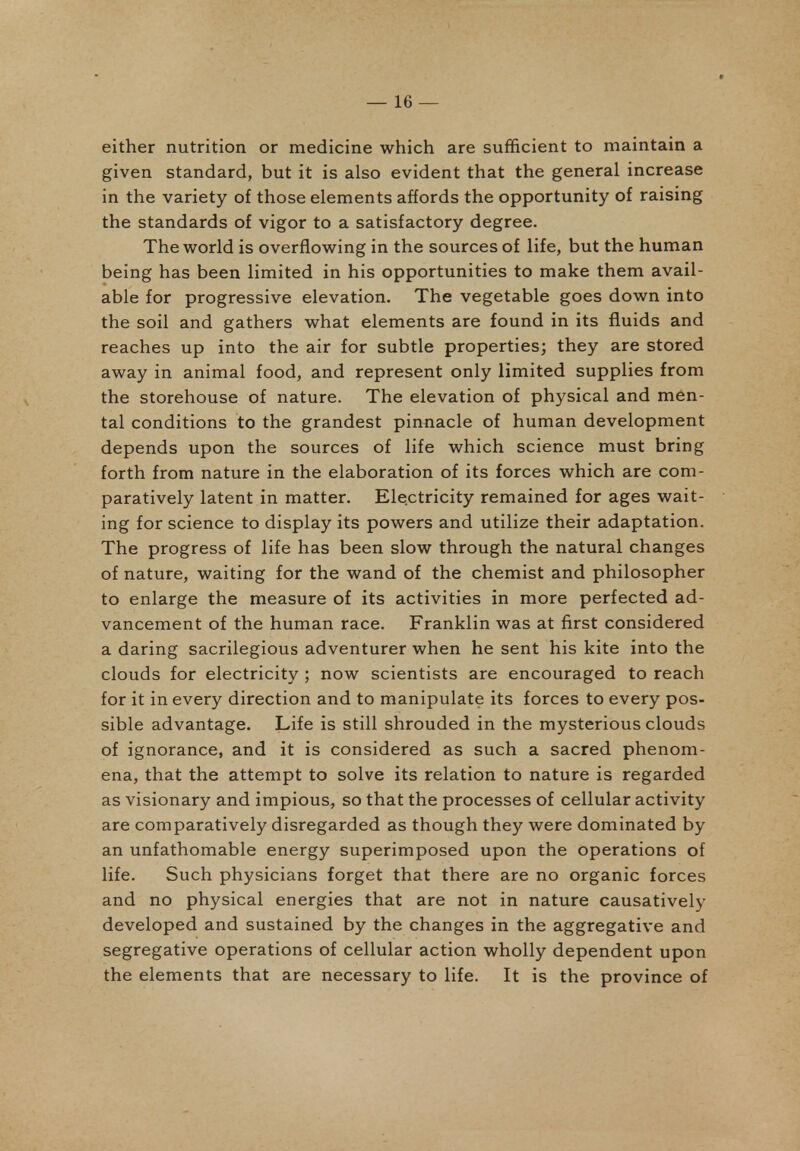 either nutrition or medicine which are sufficient to maintain a given standard, but it is also evident that the general increase in the variety of those elements affords the opportunity of raising the standards of vigor to a satisfactory degree. The world is overflowing in the sources of life, but the human being has been limited in his opportunities to make them avail- able for progressive elevation. The vegetable goes down into the soil and gathers what elements are found in its fluids and reaches up into the air for subtle properties; they are stored away in animal food, and represent only limited supplies from the storehouse of nature. The elevation of physical and men- tal conditions to the grandest pinnacle of human development depends upon the sources of life which science must bring forth from nature in the elaboration of its forces which are com- paratively latent in matter. Electricity remained for ages wait- ing for science to display its powers and utilize their adaptation. The progress of life has been slow through the natural changes of nature, waiting for the wand of the chemist and philosopher to enlarge the measure of its activities in more perfected ad- vancement of the human race. Franklin was at first considered a daring sacrilegious adventurer when he sent his kite into the clouds for electricity ; now scientists are encouraged to reach for it in every direction and to manipulate its forces to every pos- sible advantage. Life is still shrouded in the mysterious clouds of ignorance, and it is considered as such a sacred phenom- ena, that the attempt to solve its relation to nature is regarded as visionary and impious, so that the processes of cellular activity are comparatively disregarded as though they were dominated by an unfathomable energy superimposed upon the operations of life. Such physicians forget that there are no organic forces and no physical energies that are not in nature causatively developed and sustained by the changes in the aggregative and segregative operations of cellular action wholly dependent upon the elements that are necessary to life. It is the province of