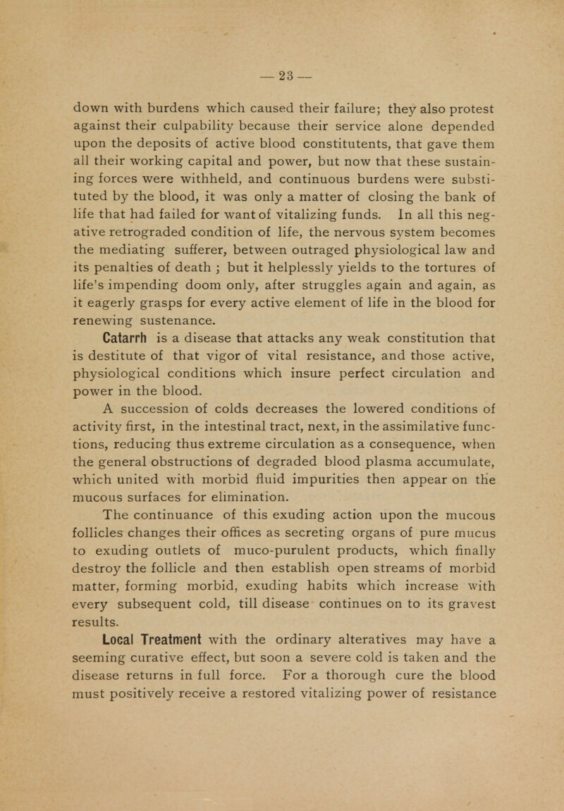 down with burdens which caused their failure; they also protest against their culpability because their service alone depended upon the deposits of active blood constitutents, that gave them all their working capital and power, but now that these sustain- ing forces were withheld, and continuous burdens were substi- tuted by the blood, it was only a matter of closing the bank of life that had failed for want of vitalizing funds. In all this neg- ative retrograded condition of life, the nervous system becomes the mediating sufferer, between outraged physiological law and its penalties of death ; but it helplessly yields to the tortures of life's impending doom only, after struggles again and again, as it eagerly grasps for every active element of life in the blood for renewing sustenance. Catarrh is a disease that attacks any weak constitution that is destitute of that vigor of vital resistance, and those active, physiological conditions which insure perfect circulation and power in the blood. A succession of colds decreases the lowered conditions of activity first, in the intestinal tract, next, in the assimilative func- tions, reducing thus extreme circulation as a consequence, when the general obstructions of degraded blood plasma accumulate, which united with morbid fluid impurities then appear on tHe mucous surfaces for elimination. The continuance of this exuding action upon the mucous follicles changes their offices as secreting organs of pure mucus to exuding outlets of muco-purulent products, which finally destroy the follicle and then establish open streams of morbid matter, forming morbid, exuding habits which increase with every subsequent cold, till disease continues on to its gravest results. Local Treatment with the ordinary alteratives may have a seeming curative effect, but soon a severe cold is taken and the disease returns in full force. For a thorough cure the blood must positively receive a restored vitalizing power of resistance