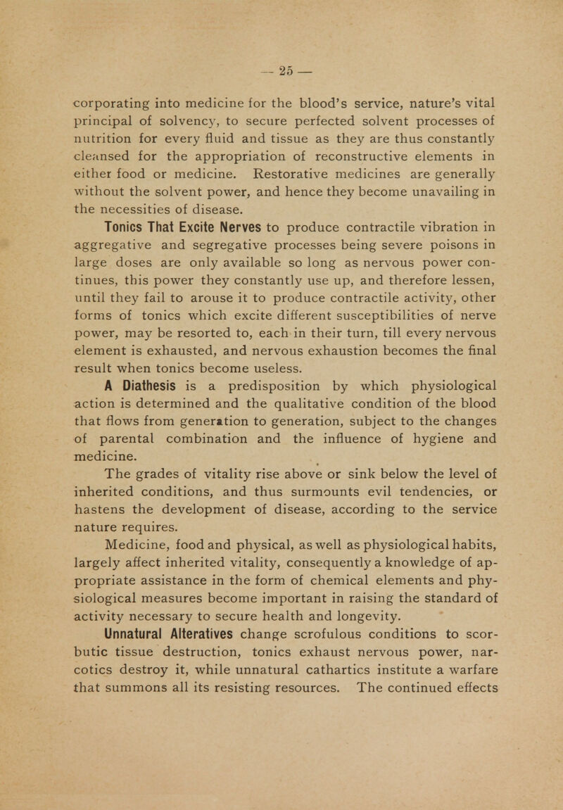 corporating into medicine for the blood's service, nature's vital principal of solvency, to secure perfected solvent processes of nutrition for every fluid and tissue as they are thus constantly cle?insed for the appropriation of reconstructive elements in either food or medicine. Restorative medicines are generally without the solvent power, and hence they become unavailing in the necessities of disease. Tonics That Excite Nerves to produce contractile vibration in aggregative and segregative processes being severe poisons in large doses are only available so long as nervous power con- tinues, this power they constantly use up, and therefore lessen, until they fail to arouse it to produce contractile activity, other forms of tonics which excite different susceptibilities of nerve power, may be resorted to, each in their turn, till every nervous element is exhausted, and nervous exhaustion becomes the final result when tonics become useless. A Diathesis is a predisposition by which physiological action is determined and the qualitative condition of the blood that flows from generation to generation, subject to the changes of parental combination and the influence of hygiene and medicine. The grades of vitality rise above or sink below the level of inherited conditions, and thus surmounts evil tendencies, or hastens the development of disease, according to the service nature requires. Medicine, food and physical, as well as physiological habits, largely aflect inherited vitality, consequently a knowledge of ap- propriate assistance in the form of chemical elements and phy- siological measures become important in raising the standard of activity necessary to secure health and longevity. Unnatural Alteratives change scrofulous conditions to scor- butic tissue destruction, tonics exhaust nervous power, nar- cotics destroy it, while unnatural cathartics institute a warfare that summons all its resisting resources. The continued effects