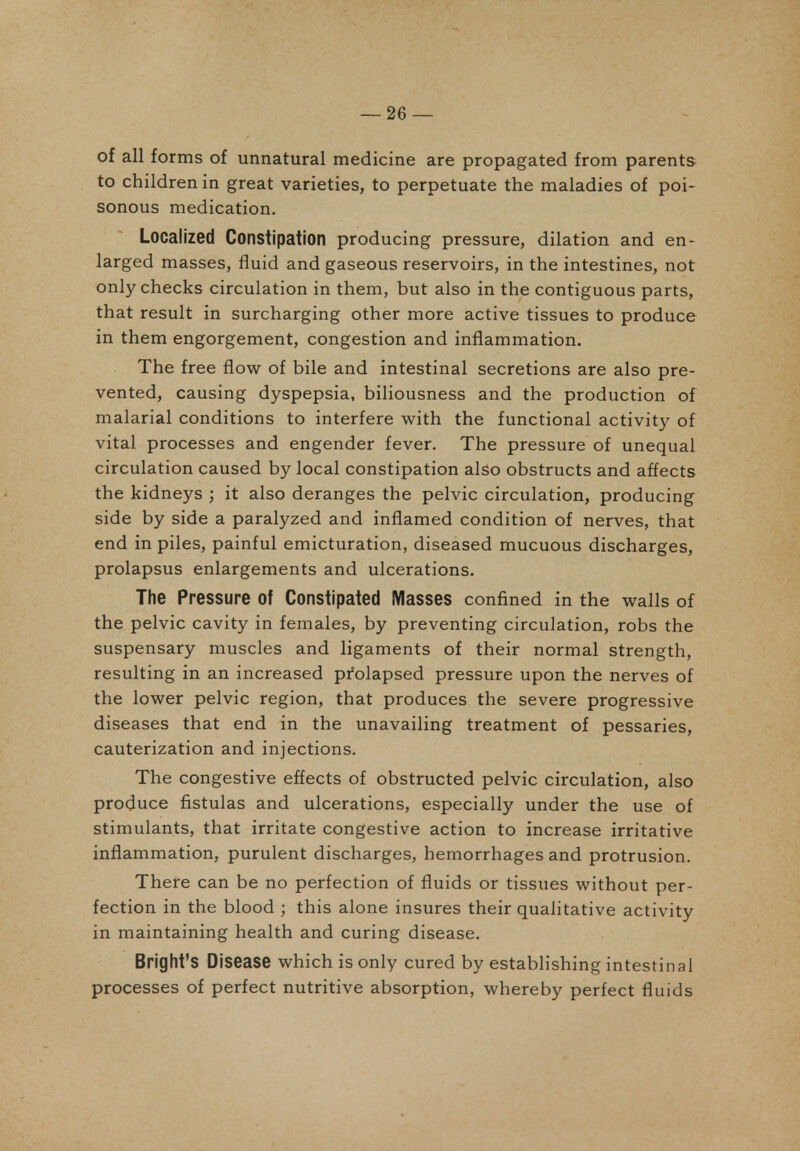 of all forms of unnatural medicine are propagated from parents to children in great varieties, to perpetuate the maladies of poi- sonous medication. Localized Constipation producing pressure, dilation and en- larged masses, fluid and gaseous reservoirs, in the intestines, not only checks circulation in them, but also in the contiguous parts, that result in surcharging other more active tissues to produce in them engorgement, congestion and inflammation. The free flow of bile and intestinal secretions are also pre- vented, causing dyspepsia, biliousness and the production of malarial conditions to interfere with the functional activity of vital processes and engender fever. The pressure of unequal circulation caused by local constipation also obstructs and affects the kidneys ; it also deranges the pelvic circulation, producing side by side a paralyzed and inflamed condition of nerves, that end in piles, painful emicturation, diseased mucuous discharges, prolapsus enlargements and ulcerations. The Pressure of Constipated Masses confined in the walls of the pelvic cavity in females, by preventing circulation, robs the suspensary muscles and ligaments of their normal strength, resulting in an increased pi'olapsed pressure upon the nerves of the lower pelvic region, that produces the severe progressive diseases that end in the unavailing treatment of pessaries, cauterization and injections. The congestive effects of obstructed pelvic circulation, also produce fistulas and ulcerations, especially under the use of stimulants, that irritate congestive action to increase irritative inflammation, purulent discharges, hemorrhages and protrusion. There can be no perfection of fluids or tissues without per- fection in the blood ; this alone insures their qualitative activity in maintaining health and curing disease. Bright's Disease which is only cured by establishing intestinal processes of perfect nutritive absorption, whereby perfect fluids