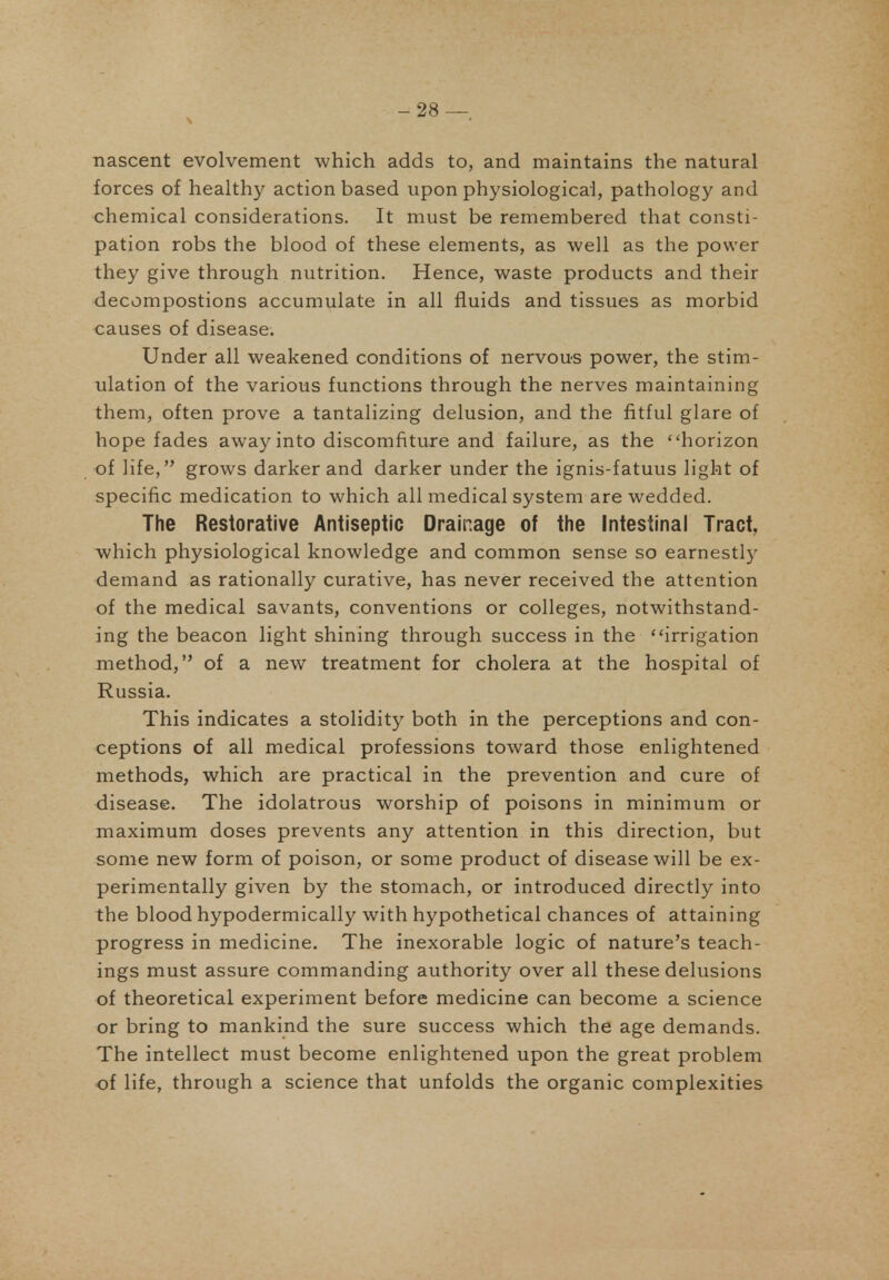 -28 — nascent evolvement which adds to, and maintains the natural forces of healthy action based upon physiological, pathology and chemical considerations. It must be remembered that consti- pation robs the blood of these elements, as well as the power they give through nutrition. Hence, waste products and their decompostions accumulate in all fluids and tissues as morbid causes of disease. Under all weakened conditions of nervous power, the stim- ulation of the various functions through the nerves maintaining them, often prove a tantalizing delusion, and the fitful glare of hope fades away into discomfiture and failure, as the horizon of life, grows darker and darker under the ignis-fatuus light of specific medication to which all medical system are wedded. The Restorative Antiseptic Drainage of the Intestinal Tract, which physiological knowledge and common sense so earnestly demand as rationally curative, has never received the attention of the medical savants, conventions or colleges, notwithstand- ing the beacon light shining through success in the irrigation method, of a new treatment for cholera at the hospital of Russia. This indicates a stolidity both in the perceptions and con- ceptions of all medical professions toward those enlightened methods, which are practical in the prevention and cure of disease. The idolatrous worship of poisons in minimum or maximum doses prevents any attention in this direction, but some new form of poison, or some product of disease will be ex- perimentally given by the stomach, or introduced directly into the blood hypodermically with hypothetical chances of attaining progress in medicine. The inexorable logic of nature's teach- ings must assure commanding authority over all these delusions of theoretical experiment before medicine can become a science or bring to mankind the sure success which the age demands. The intellect must become enlightened upon the great problem of life, through a science that unfolds the organic complexities