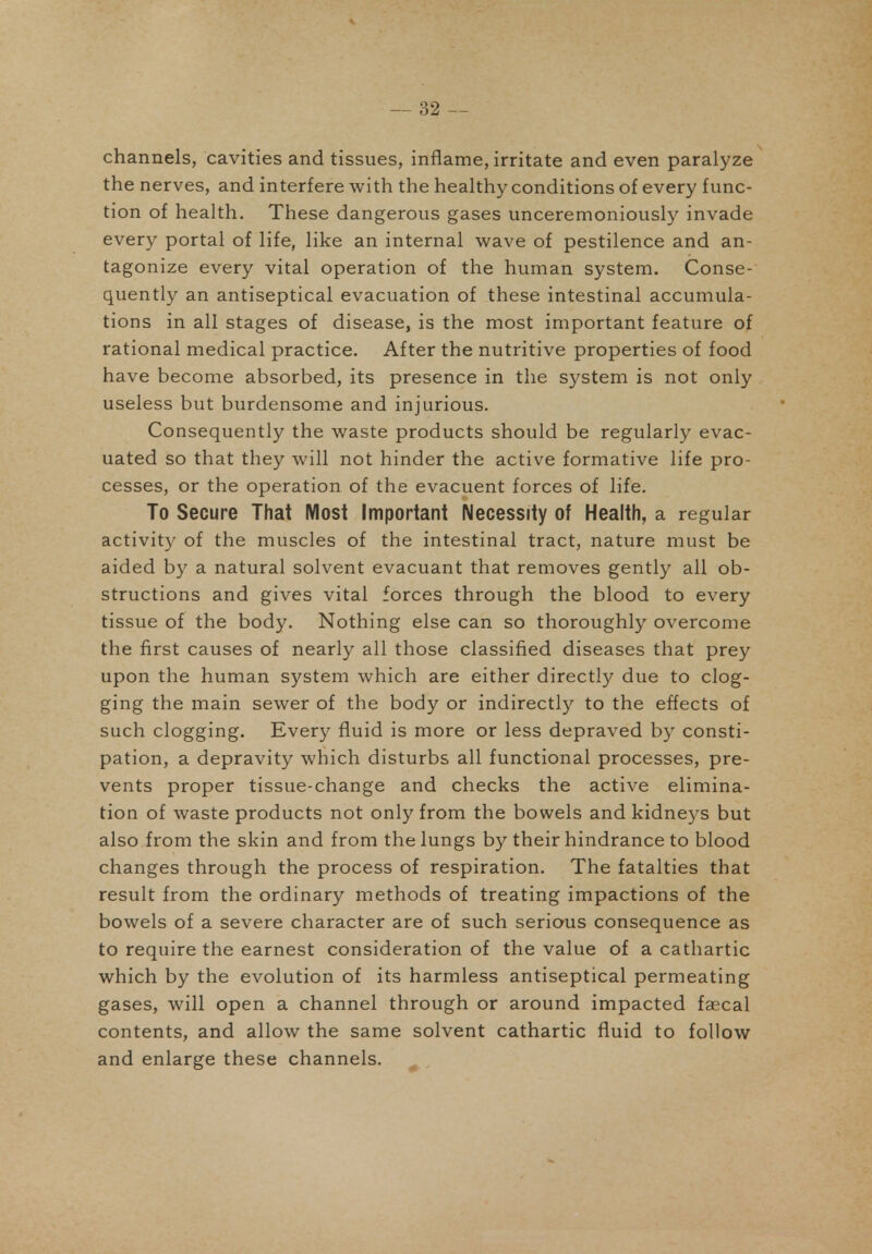 channels, cavities and tissues, inflame, irritate and even paralyze the nerves, and interfere with the healthy conditions of every func- tion of health. These dangerous gases unceremoniously invade every portal of life, like an internal wave of pestilence and an- tagonize every vital operation of the human system. Conse- quently an antiseptical evacuation of these intestinal accumula- tions in all stages of disease, is the most important feature of rational medical practice. After the nutritive properties of food have become absorbed, its presence in the system is not only useless but burdensome and injurious. Consequently the waste products should be regularly evac- uated so that they will not hinder the active formative life pro- cesses, or the operation of the evacuent forces of life. To Secure That Most Important Necessity of Health, a regular activity of the muscles of the intestinal tract, nature must be aided by a natural solvent evacuant that removes gently all ob- structions and gives vital forces through the blood to every tissue of the body. Nothing else can so thoroughly overcome the first causes of nearly all those classified diseases that prey upon the human system which are either directly due to clog- ging the main sewer of the body or indirectly to the effects of such clogging. Every fluid is more or less depraved by consti- pation, a depravity which disturbs all functional processes, pre- vents proper tissue-change and checks the active elimina- tion of waste products not only from the bowels and kidneys but also from the skin and from the lungs by their hindrance to blood changes through the process of respiration. The fatalties that result from the ordinary methods of treating impactions of the bowels of a severe character are of such serious consequence as to require the earnest consideration of the value of a cathartic which by the evolution of its harmless antiseptical permeating gases, will open a channel through or around impacted faecal contents, and allow the same solvent cathartic fluid to follow and enlarge these channels.
