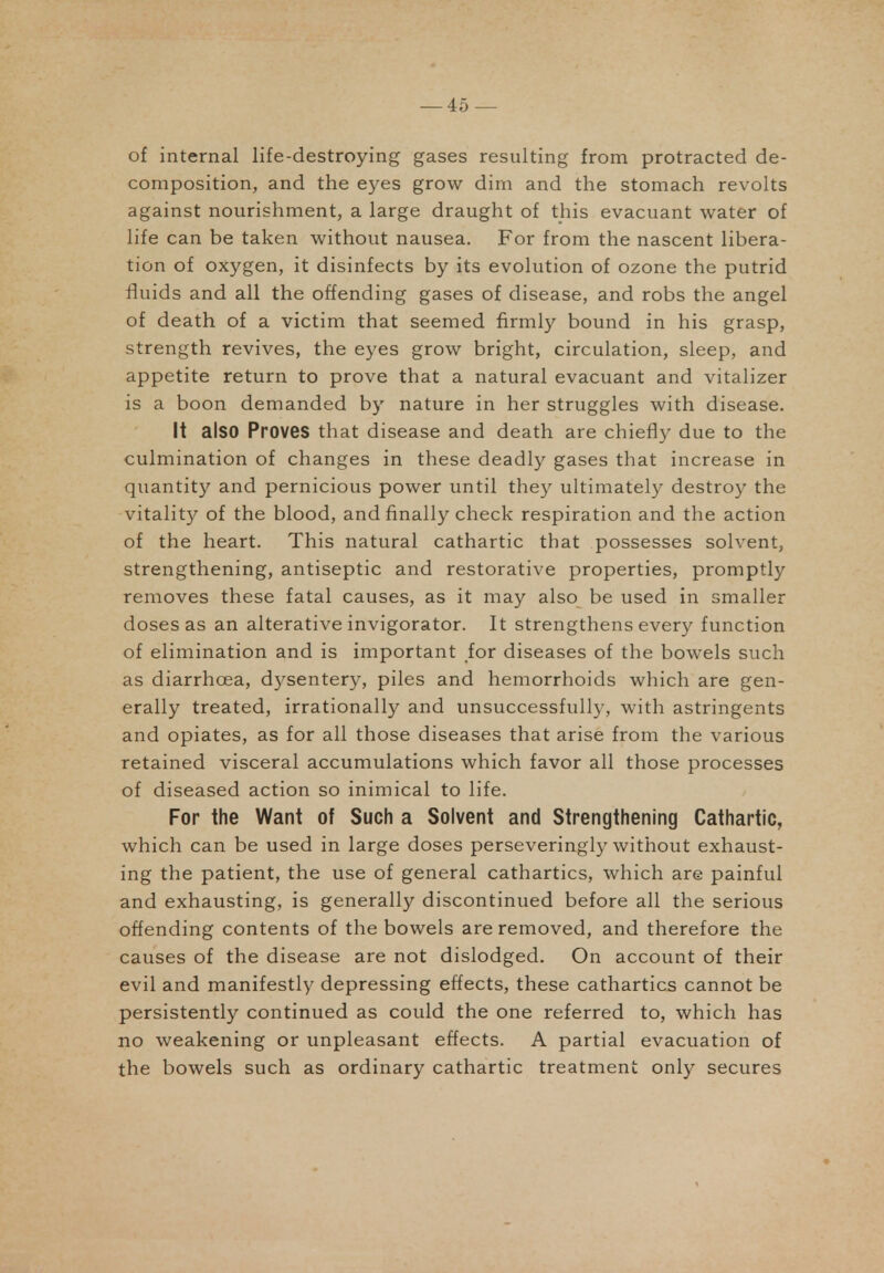 of internal life-destroying gases resulting from protracted de- composition, and the eyes grow dim and the stomach revolts against nourishment, a large draught of this evacuant water of life can be taken without nausea. For from the nascent libera- tion of oxygen, it disinfects by its evolution of ozone the putrid fluids and all the offending gases of disease, and robs the angel of death of a victim that seemed firmly bound in his grasp, strength revives, the eyes grow bright, circulation, sleep, and appetite return to prove that a natural evacuant and vitalizer is a boon demanded by nature in her struggles with disease. It also Proves that disease and death are chiefly due to the culmination of changes in these deadly gases that increase in quantity and pernicious power until they ultimately destroy the vitality of the blood, and finally check respiration and the action of the heart. This natural cathartic that possesses solvent, strengthening, antiseptic and restorative properties, promptly removes these fatal causes, as it may also be used in smaller doses as an alterative invigorator. It strengthens everj^ function of elimination and is important for diseases of the bowels such as diarrhoea, dysentery, piles and hemorrhoids which are gen- erally treated, irrationally and unsuccessfully, with astringents and opiates, as for all those diseases that arise from the various retained visceral accumulations which favor all those processes of diseased action so inimical to life. For the Want of Such a Solvent and Strengthening Cathartic, which can be used in large doses perseveringly without exhaust- ing the patient, the use of general cathartics, which are painful and exhausting, is generally discontinued before all the serious offending contents of the bowels are removed, and therefore the causes of the disease are not dislodged. On account of their evil and manifestly depressing effects, these cathartics cannot be persistently continued as could the one referred to, which has no weakening or unpleasant effects. A partial evacuation of the bowels such as ordinary cathartic treatment onl}^ secures