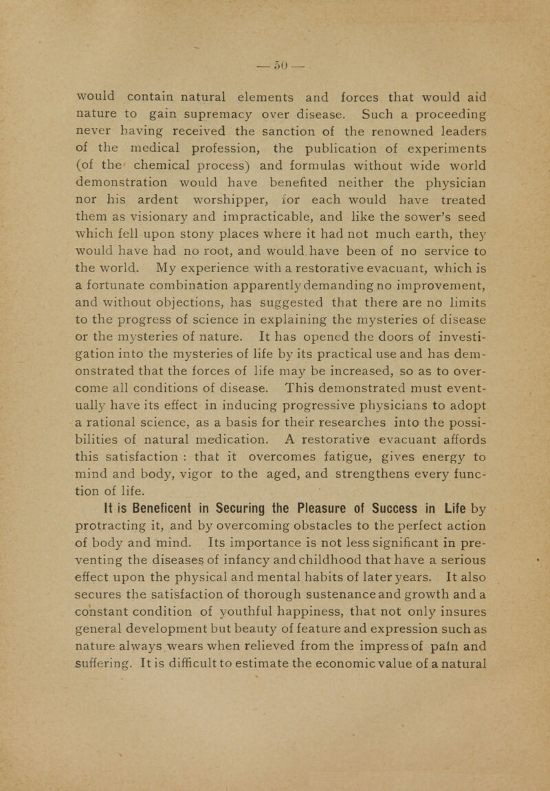 0(J would contain natural elements and forces that would aid nature to gain supremacy over disease. Such a proceeding never having received the sanction of the renowned leaders of the medical profession, the publication of experiments (of the chemical process) and formulas without wide world demonstration would have benefited neither the physician nor his ardent worshipper, for each would have treated them as visionary and impracticable, and like the sower's seed which fell upon stony places where it had not much earth, they would have had no root, and would have been of no service to the world. My experience with a restorative evacuant, which is a fortunate combination apparently demanding no improvement, and without objections, has suggested that there are no limits to the progress of science in explaining the mysteries of disease or the mysteries of nature. It has opened the doors of investi- gation into the mysteries of life by its practical use and has dem- onstrated that the forces of life may be increased, so as to over- come all conditions of disease. This demonstrated must event- ually have its effect in inducing progressive physicians to adopt a rational science, as a basis for their researches into the possi- bilities of natural medication. A restorative evacuant affords this satisfaction : that it overcomes fatigue, gives energy to mind and body, vigor to the aged, and strengthens every func- tion of life. It is Beneficent in Securing the Pleasure of Success in Life by protracting it, and by overcoming obstacles to the perfect action of body and mind. Its importance is not less significant in pre- venting the diseases of infancy and childhood that have a serious effect upon the physical and mental habits of later years. It also secures the satisfaction of thorough sustenance and growth and a constant condition of youthful happiness, that not only insures general development but beauty of feature and expression such as nature always wears when relieved from the impress of pain and suffering. It is difficult to estimate the economic value of a natural