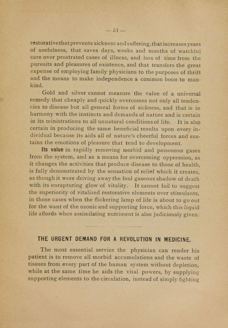 restorative that prevents sickness and suffering, that increases years of usefulness, that saves days, weeks and months of watchful care over prostrated cases of illness, and loss of time from the pursuits and pleasures of existence, and that transfers the great expense of employing family physicians to the purposes of thrift and the means to make independence a common boon to man- kind. Gold and silver cannot measure the value of a universal remedy that cheaply and quickly overcomes not only all tenden- cies to disease but all general forms of sickness, and that is in harmony with the instincts and demands of nature and is certain in its ministrations to all unnatural conditions of life. It is also certain in producing the same beneficial results upon every in- dividual because its aids all of nature's cheerful forces and sus- tains the emotions of pleasure that tend to development. Its value in rapidly removing morbid and poisonous gases from the system, and as a means for overcoming oppression, as it changes the activities that produce disease to those of health, is fully demonstrated by the sensation of relief which it creates, as though it were driving away the foul gaseous shadow of death with its enrapturing glow of vitality. It cannot fail to suggest the superiority of vitalized restorative elements over stimulants, in those cases when the flickering lamp of life is about to go out for the want of the ozonicand supporting force, which this liquid life affords when assimilating nutriment is also judiciously given. THE URGENT DEMAND FOR A REVOLUTION IN MEDICINE. The most essential service the physician can render his patient is to remove all morbid accumulations and the waste of tissues from every part of the human system without depletion, while at the same time he aids the vital powers, by supplying supporting elements to the circulation, instead of simply fighting