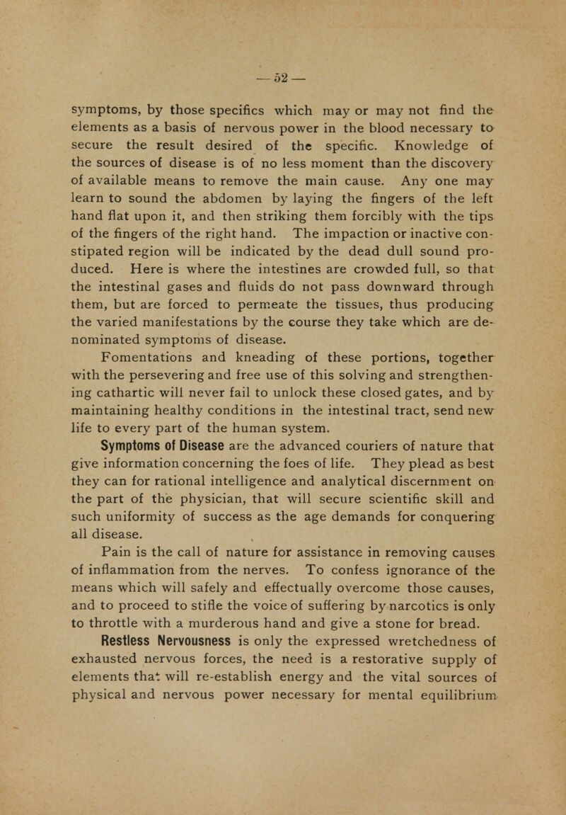 symptoms, by those specifics which may or may not find the elements as a basis of nervous power in the blood necessary to secure the result desired of the specific. Knowledge of the sources of disease is of no less moment than the discovery of available means to remove the main cause. Any one may learn to sound the abdomen by laying the fingers of the left hand flat upon it, and then striking them forcibly with the tips of the fingers of the right hand. The impaction or inactive con- stipated region will be indicated by the dead dull sound pro- duced. Here is where the intestines are crowded full, so that the intestinal gases and fluids do not pass downward through them, but are forced to permeate the tissues, thus producing the varied manifestations by the course they take which are de- nominated symptoms of disease. Fomentations and kneading of these portions, together with the persevering and free use of this solving and strengthen- ing cathartic will never fail to unlock these closed gates, and by maintaining healthy conditions in the intestinal tract, send new life to every part of the human system. Symptoms of Disease are the advanced couriers of nature that give information concerning the foes of life. They plead as best they can for rational intelligence and analytical discernm.ent on the part of the physician, that will secure scientific skill and such uniformity of success as the age demands for conquering all disease. Pain is the call of nature for assistance in removing causes of inflammation from the nerves. To confess ignorance of the means which will safely and effectually overcome those causes, and to proceed to stifle the voice of suffering by narcotics is only to throttle with a murderous hand and give a stone for bread. Restless Nervousness is only the expressed wretchedness of exhausted nervous forces, the need is a restorative supply of elements that will re-establish energy and the vital sources of physical and nervous power necessary for mental equilibrium