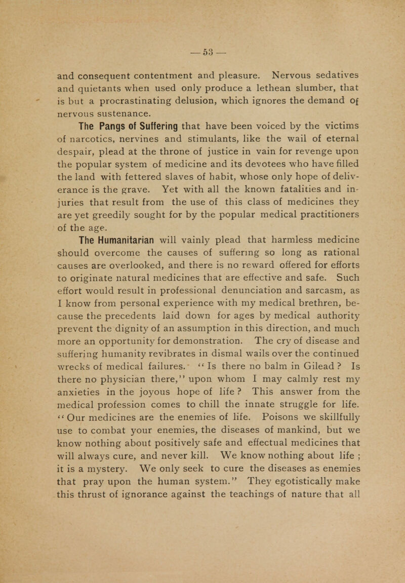 and consequent contentment and pleasure. Nervous sedatives and quietants when used only produce a lethean slumber, that is but a procrastinating delusion, which ignores the demand of nervous sustenance. The Pangs of Suffering that have been voiced by the victims of narcotics, nervines and stimulants, like the wail of eternal despair, plead at the throne of justice in vain for revenge upon the popular system of medicine and its devotees who have filled the land with fettered slaves of habit, whose only hope of deliv- erance is the grave. Yet with all the known fatalities and in- juries that result from the use of this class of medicines they are yet greedily sought for by the popular medical practitioners of the age. The Humanitarian will vainly plead that harmless medicine should overcome the causes of suffermg so long as rational causes are overlooked, and there is no reward offered for efforts to originate natural medicines that are effective and safe. Such effort would result in professional denunciation and sarcasm, as I know from personal experience with my medical brethren, be- cause the precedents laid down for ages by medical authority prevent the dignity of an assumption in this direction, and much more an opportunit}^ for demonstration. The cry of disease and suffering humanity revibrates in dismal wails over the continued wrecks of medical failures. Is there no balm in Gilead ? Is there no physician there, upon whom I may calmly rest my anxieties in the joyous hope of life ? This answer from the medical profession comes to chill the innate struggle for life.  Our medicines are the enemies of life. Poisons we skillfully use to combat your enemies, the diseases of mankind, but we know nothing about positively safe and effectual medicines that will always cure, and never kill. We know nothing about life ; it is a mystery. We only seek to cure the diseases as enemies that pray upon the human system. They egotistically make this thrust of ignorance against the teachings of nature that all