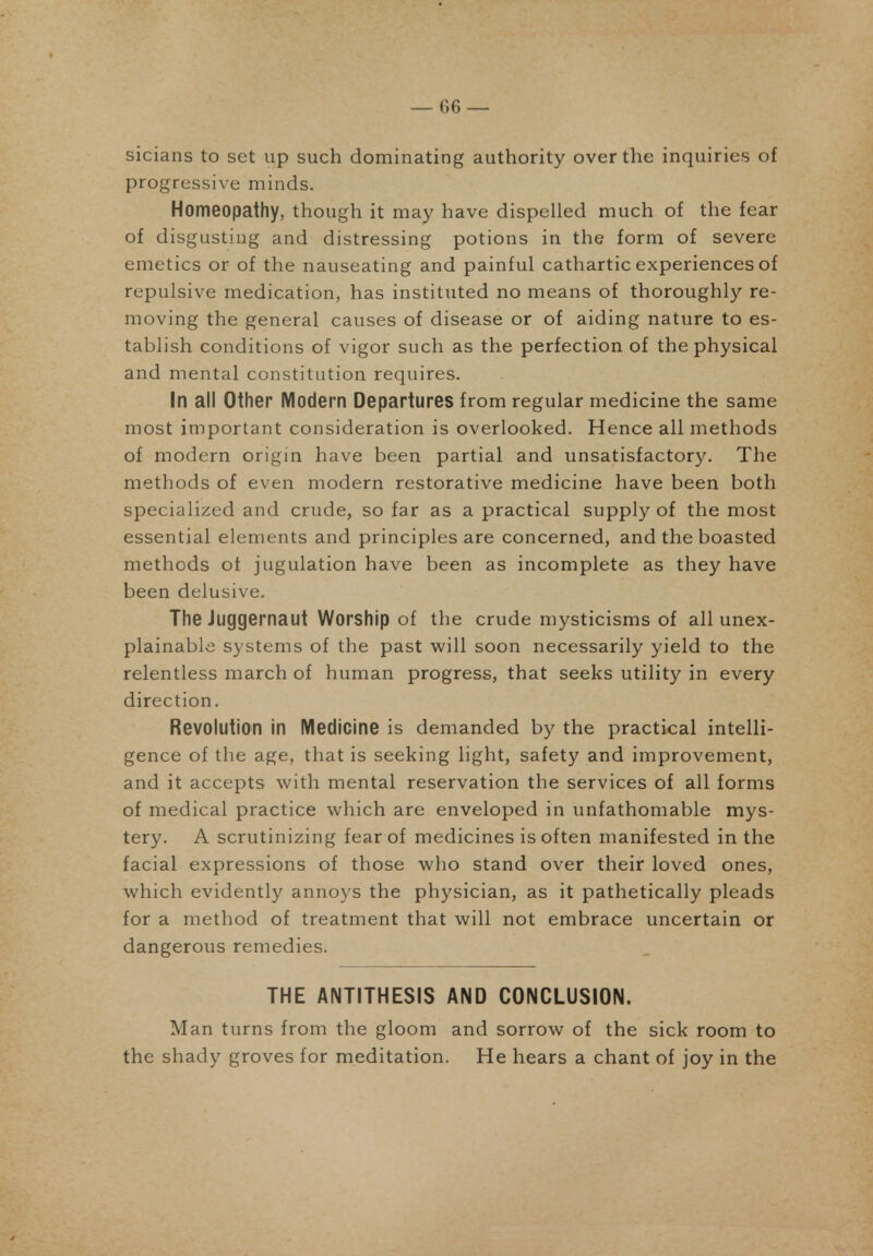 — 06 — sicians to set up such dominating authority over the inquiries of progressive minds. Homeopathy, though it may have dispelled much of the fear of disgusting and distressing potions in the form of severe emetics or of the nauseating and painful cathartic experiences of repulsive medication, has instituted no means of thoroughly re- moving the general causes of disease or of aiding nature to es- tablish conditions of vigor such as the perfection of the physical and mental constitution requires. In all Other Modern Departures from regular medicine the same most important consideration is overlooked. Hence all methods of modern origin have been partial and unsatisfactory. The methods of even modern restorative medicine have been both specialized and crude, so far as a practical supply of the most essential elements and principles are concerned, and the boasted methods of jugulation have been as incomplete as they have been delusive. The Juggernaut Worship of the crude mysticisms of all unex- plainable systems of the past will soon necessarily yield to the relentless march of human progress, that seeks utility in every direction. Revolution in Medicine is demanded by the practical intelli- gence of the age, that is seeking light, safety and improvement, and it accepts with mental reservation the services of all forms of medical practice which are enveloped in unfathomable mys- tery. A scrutinizing fear of medicines is of ten manifested in the facial expressions of those who stand over their loved ones, which evidently annoys the physician, as it pathetically pleads for a method of treatment that will not embrace uncertain or dangerous remedies. THE ANTITHESIS AND CONCLUSION. Man turns from the gloom and sorrow of the sick room to the shady groves for meditation. He hears a chant of joy in the