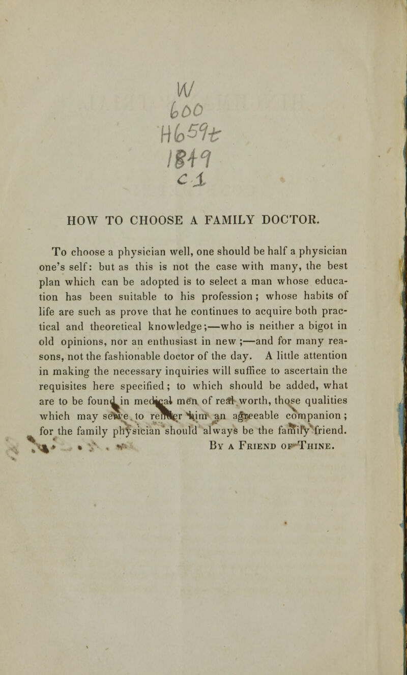 w \m ex iobO HOW TO CHOOSE A FAMILY DOCTOR. To choose a physician well, one should be half a physician one's self: but as this is not the case with many, the best plan which can be adopted is to select a man whose educa- tion has been suitable to his profession ; whose habits of life are such as prove that he continues to acquire both prac- tical and theoretical knowledge;—who is neither a bigot in old opinions, nor an enthusiast in new ;—and for many rea- sons, not the fashionable doctor of the day. A little attention in making the necessary inquiries will suffice to ascertain the requisites here specified; to which should be added, what are to be found, in medial men of re#l worth, those qualities which may setoe. to reroer turn an agreeable companion; for the family physician should always be the family friend. „•;%» • ;' . v- By a Friend op-Thine.