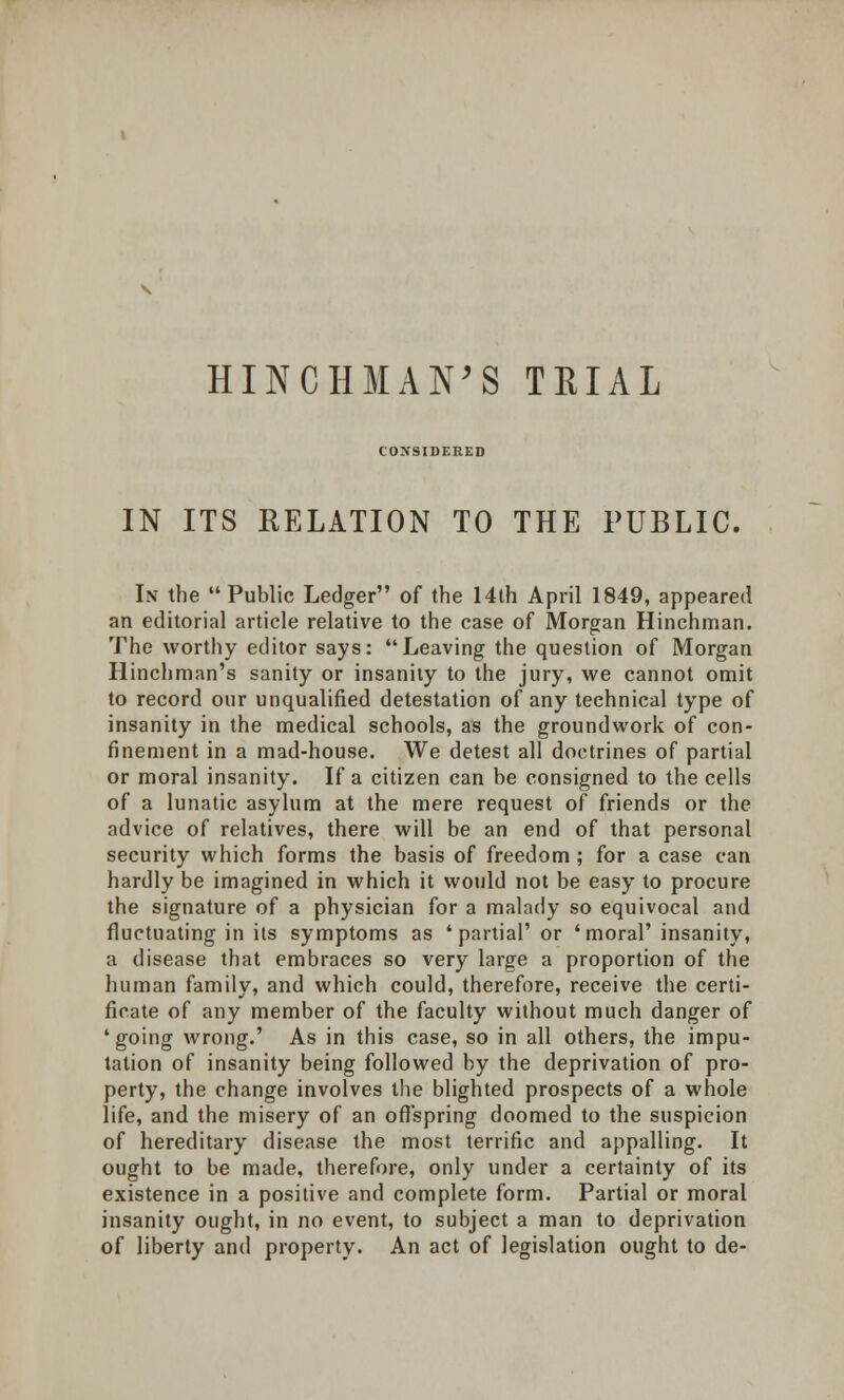 CONSIDERED IN ITS RELATION TO THE PUBLIC. In the Public Ledger of the 14th April 1849, appeared an editorial article relative to the case of Morgan Hinchman. The worthy editor says: Leaving the question of Morgan Hinchman's sanity or insanity to the jury, we cannot omit to record our unqualified detestation of any technical type of insanity in the medical schools, as the groundwork of con- finement in a mad-house. We detest all doctrines of partial or moral insanity. If a citizen can be consigned to the cells of a lunatic asylum at the mere request of friends or the advice of relatives, there will be an end of that personal security which forms the basis of freedom ; for a case can hardly be imagined in which it would not be easy to procure the signature of a physician for a malady so equivocal and fluctuating in its symptoms as 'partial' or 'moral' insanity, a disease that embraces so very large a proportion of the human family, and which could, therefore, receive the certi- ficate of any member of the faculty without much danger of 'going wrong.' As in this case, so in all others, the impu- tation of insanity being followed by the deprivation of pro- perty, the change involves the blighted prospects of a whole life, and the misery of an offspring doomed to the suspicion of hereditary disease the most terrific and appalling. It ought to be made, therefore, only under a certainty of its existence in a positive and complete form. Partial or moral insanity ought, in no event, to subject a man to deprivation of liberty and property. An act of legislation ought to de-