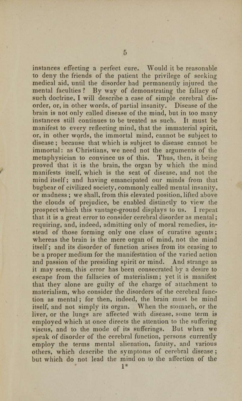 instances effecting a perfect cure. Would it be reasonable to deny the friends of the patient the privilege of seeking medical aid, until the disorder had permanently injured the mental faculties ? By way of demonstrating the fallacy of such doctrine, I will describe a case of simple cerebral dis- order, or, in other words, of partial insanity. Disease of the brain is not only called disease of the mind, but in too many instances still continues to be treated as such. It must be manifest to every reflecting mind, that the immaterial spirit, or, in other words, the immortal mind, cannot be subject to disease; because that which is subject to disease cannot be immortal: as Christians, we need not the arguments of the metaphysician to convince us of this. Thus, then, it being proved that it is the brain, the organ by which the mind manifests itself, which is the seat of disease, and not the mind itself; and having emancipated our minds from that bugbear of civilized society, commonly called mental insanity, or madness ; we shall, from this elevated position, lifted above the clouds of prejudice, be enabled distinctly to view the prospect which this vantage-ground displays to us. I repeat that it is a great error to consider cerebral disorder as mental; requiring, and, indeed, admitting only of moral remedies, in- stead of those forming only one class of curative agents; whereas the brain is the mere organ of mind, not the mind itself; and its disorder of function arises from its ceasing to be a proper medium for the manifestation of the varied action and passion of the presiding spirit or mind. And strange as it may seem, this error has been consecrated by a desire to escape from the fallacies of materialism; yet it is manifest that they alone are guilty of the charge of attachment to materialism, who consider the disorders of the cerebral func- tion as mental; for then, indeed, the brain must be mind itself, and not simply its organ. When the stomach, or the liver, or the lungs are affected with disease, some term is employed which at once directs the attention to the suffering viscus, and to the mode of its sufferings. But when we speak of disorder of the cerebral function, persons currently employ the terms mental alienation, fatuity, and various others, which describe the symptoms of cerebral disease ; but which do not lead the mind on to the affection of the 1*