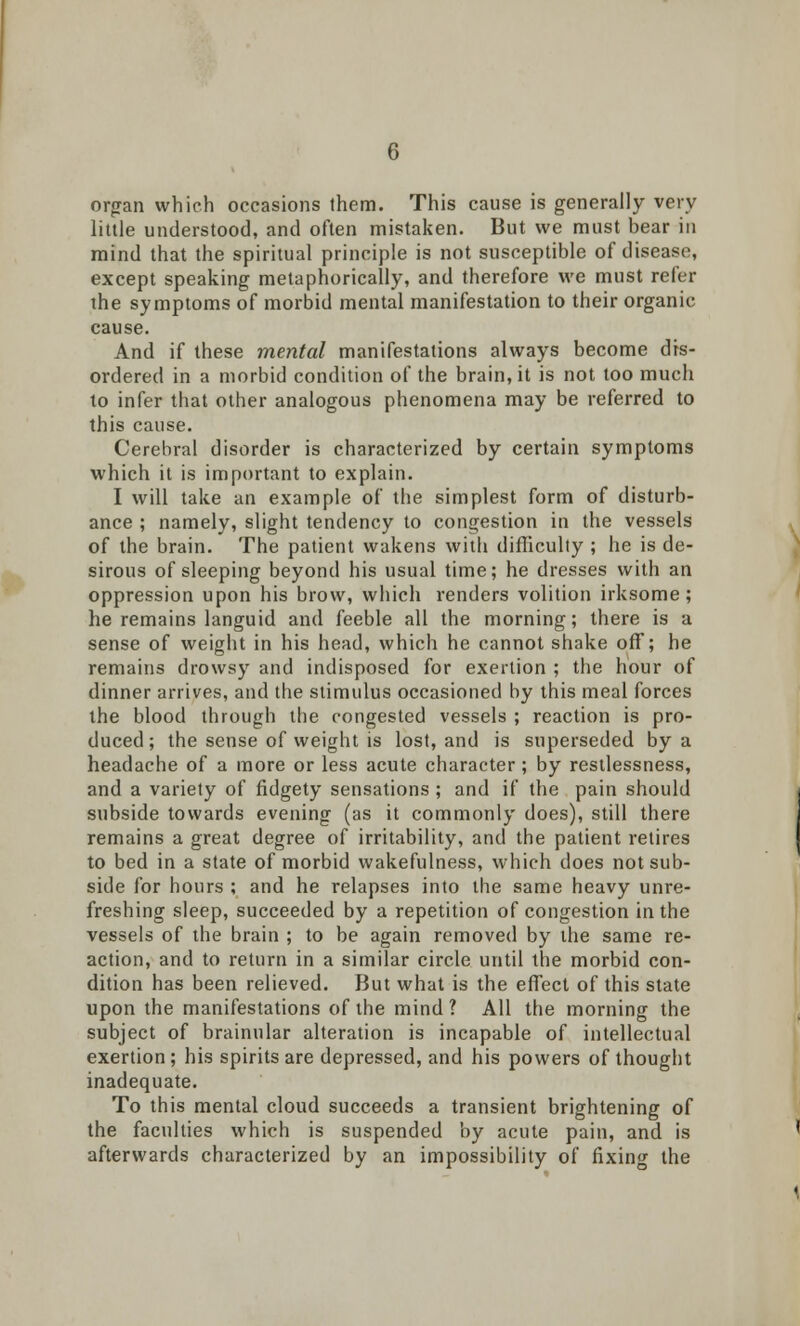 organ which occasions them. This cause is generally very little understood, and often mistaken. But we must bear in mind that the spiritual principle is not susceptible of disease, except speaking metaphorically, and therefore we must refer the symptoms of morbid mental manifestation to their organic cause. And if these mental manifestations always become dis- ordered in a morbid condition of the brain.it is not too much to infer that other analogous phenomena may be referred to this cause. Cerebral disorder is characterized by certain symptoms which it is important to explain. I will take an example of the simplest form of disturb- ance ; namely, slight tendency to congestion in the vessels of the brain. The patient wakens with difficulty ; he is de- sirous of sleeping beyond his usual time; he dresses with an oppression upon his brow, which renders volition irksome; he remains languid and feeble all the morning; there is a sense of weight in his head, which he cannot shake off; he remains drowsy and indisposed for exertion ; the hour of dinner arrives, and the stimulus occasioned by this meal forces the blood through the congested vessels ; reaction is pro- duced ; the sense of weight is lost, and is superseded by a headache of a more or less acute character; by restlessness, and a variety of fidgety sensations ; and if the pain should subside towards evening (as it commonly does), still there remains a great degree of irritability, and the patient retires to bed in a state of morbid wakefulness, which does not sub- side for hours ; and he relapses into the same heavy unre- freshing sleep, succeeded by a repetition of congestion in the vessels of the brain ; to be again removed by the same re- action, and to return in a similar circle until the morbid con- dition has been relieved. But what is the effect of this state upon the manifestations of the mind ? All the morning the subject of brainular alteration is incapable of intellectual exertion ; his spirits are depressed, and his powers of thought inadequate. To this mental cloud succeeds a transient brightening of the faculties which is suspended by acute pain, and is afterwards characterized by an impossibility of fixing the