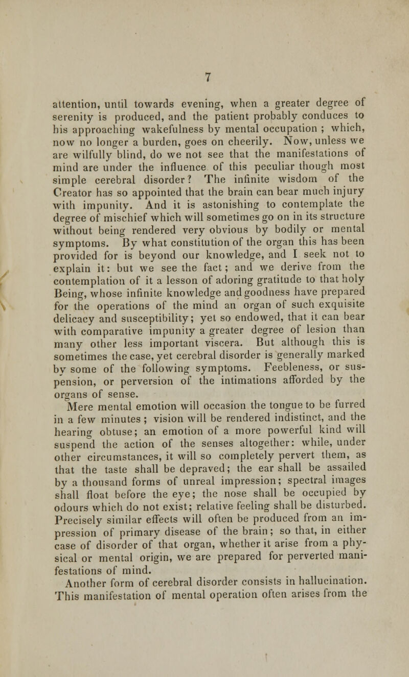 attention, until towards evening, when a greater degree of serenity is produced, and the patient probably conduces to his approaching wakefulness by mental occupation ; which, now no longer a burden, goes on cheerily. Now, unless we are wilfully blind, do we not see that the manifestations of mind are under the influence of this peculiar though most simple cerebral disorder? The infinite wisdom of the Creator has so appointed that the brain can bear much injury with impunity. And it is astonishing to contemplate the degree of mischief which will sometimes go on in its structure without being rendered very obvious by bodily or mental symptoms. By what constitution of the organ this has been provided for is beyond our knowledge, and I seek not to explain it: but we see the fact; and we derive from the contemplation of it a lesson of adoring gratitude to that holy Being, whose infinite knowledge and goodness have prepared for the operations of the mind an organ of such exquisite delicacy and susceptibility; yet so endowed, that it can bear with comparative impunity a greater degree of lesion than many other less important viscera. But although this is sometimes the case, yet cerebral disorder is generally marked by some of the following symptoms. Feebleness, or sus- pension, or perversion of the intimations afforded by the organs of sense. Mere mental emotion will occasion the tongue to be furred in a few minutes ; vision will be rendered indistinct, and the hearing obtuse; an emotion of a more powerful kind will suspend the action of the senses altogether: while, under other circumstances, it will so completely pervert them, as that the taste shall be depraved; the ear shall be assailed by a thousand forms of unreal impression; spectral images shall float before the eye; the nose shall be occupied by odours which do not exist; relative feeling shall be disturbed. Precisely similar effects will often be produced from an im- pression of primary disease of the brain; so that, in either case of disorder of that organ, whether it arise from a phy- sical or mental origin, we are prepared for perverted mani- festations of mind. Another form of cerebral disorder consists in hallucination. This manifestation of mental operation often arises from the