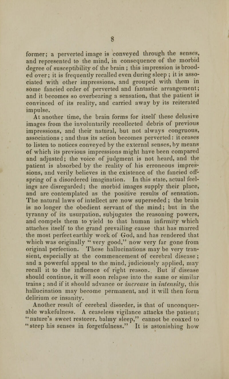 former; a perverted image is conveyed through the senses, and represented to the mind, in consequence of the morbid degree of susceptibility of the brain ; this impression is brood- ed over; it is frequently recalled even during sleep ; it is asso- ciated with other impressions, and grouped with them in some fancied order of perverted and fantastic arrangement; and it becomes so overbearing a sensation, that the patient is convinced of its reality, and carried away by its reiterated impulse. At another time, the brain forms for itself these delusive images from the involuntarily recollected debris of previous impressions, and their natural, but not always congruous, associations ; and thus its action becomes perverted: it ceases to listen to notices conveyed by the external senses, by means of which its previous impressions might have been compared and adjusted; the voice of judgment is not heard, and the patient is absorbed by the reality of his erroneous impres- sions, and verily believes in the existence of the fancied off- spring of a disordered imagination. In this state, actual feel- ings are disregarded; the morbid images supply their place, and are contemplated as the positive results of sensation. The natural laws of intellect are now superseded ; the brain is no longer the obedient servant of the mind; but in the tyranny of its usurpation, subjugates the reasoning powers, and compels them to yield to that human infirmity which attaches itself to the grand prevailing cause that has marred the most perfect earthly work of God, and has rendered that which was originally  very good, now very far gone from original perfection. These hallucinations may be very tran- sient, especially at the commencement of cerebral disease ; and a powerful appeal to the mind, judiciously applied, may recall it to the influence of right reason. But if disease should continue, it will soon relapse into the same or similar trains ; and if it should advance or increase in intensity, this hallucination may become permanent, and it will then form delirium or insanity. Another result of cerebral disorder, is that of unconquer- able wakefulness. A ceaseless vigilance attacks the patient; nature's sweet restorer, balmy sleep, cannot be coaxed to steep his senses in forgetfulness. It is astonishing how