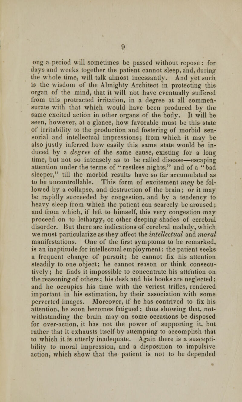 ong a period will sometimes be passed without repose: for days and weeks together the patient cannot sleep, and, during the whole time, will talk almost incessantly. And yet such is the wisdom of the Almighty Architect in protecting this organ of the mind, that it will not have eventually suffered from this protracted irritation, in a degree at all commen- surate with that which would have been produced by the same excited action in other organs of the body. It will be seen, however, at a glance, how favorable must be this state of irritability to the production and fostering of morbid sen- sorial and intellectual impressions; from which it may be also justly inferred how easily this same state would be in- duced by a degree of the same cause, existing for a long time, but not so intensely as to be called disease—escaping attention under the terms of restless nights, and of a bad sleeper, till the morbid results have so far accumulated as to be uncontrollable. This form of excitement may be fol- lowed by a collapse, and destruction of the brain; or it may be rapidly succeeded by congestion, and by a tendency to heavy sleep from which the patient can scarcely be aroused; and from which, if left to himself, this very congestion may proceed on to lethargy, or other deeping shades of cerebral disorder. But there are indications of cerebral malady, which we must particularize as they affect the intellectual and moral manifestations. One of the first symptoms to be remarked, is an inaptitude for intellectual employment: the patient seeks a frequent change of pursuit; he cannot fix his attention steadily to one object; he cannot reason or think consecu- tively; he finds it impossible to concentrate his attention on the reasoning of others; his desk and his books are neglected; and he occupies his time with the veriest trifles, rendered important in his estimation, by their association with some perverted images. Moreover, if he has contrived to fix his attention, he soon becomes fatigued; thus showing that, not- withstanding the brain may on some occasions be disposed for over-action, it has not the power of supporting it, but rather that it exhausts itself by attempting to accomplish that to which it is utterly inadequate. Again there is a suscepti- bility to moral impression, and a disposition to impulsive action, which show that the patient is not to be depended