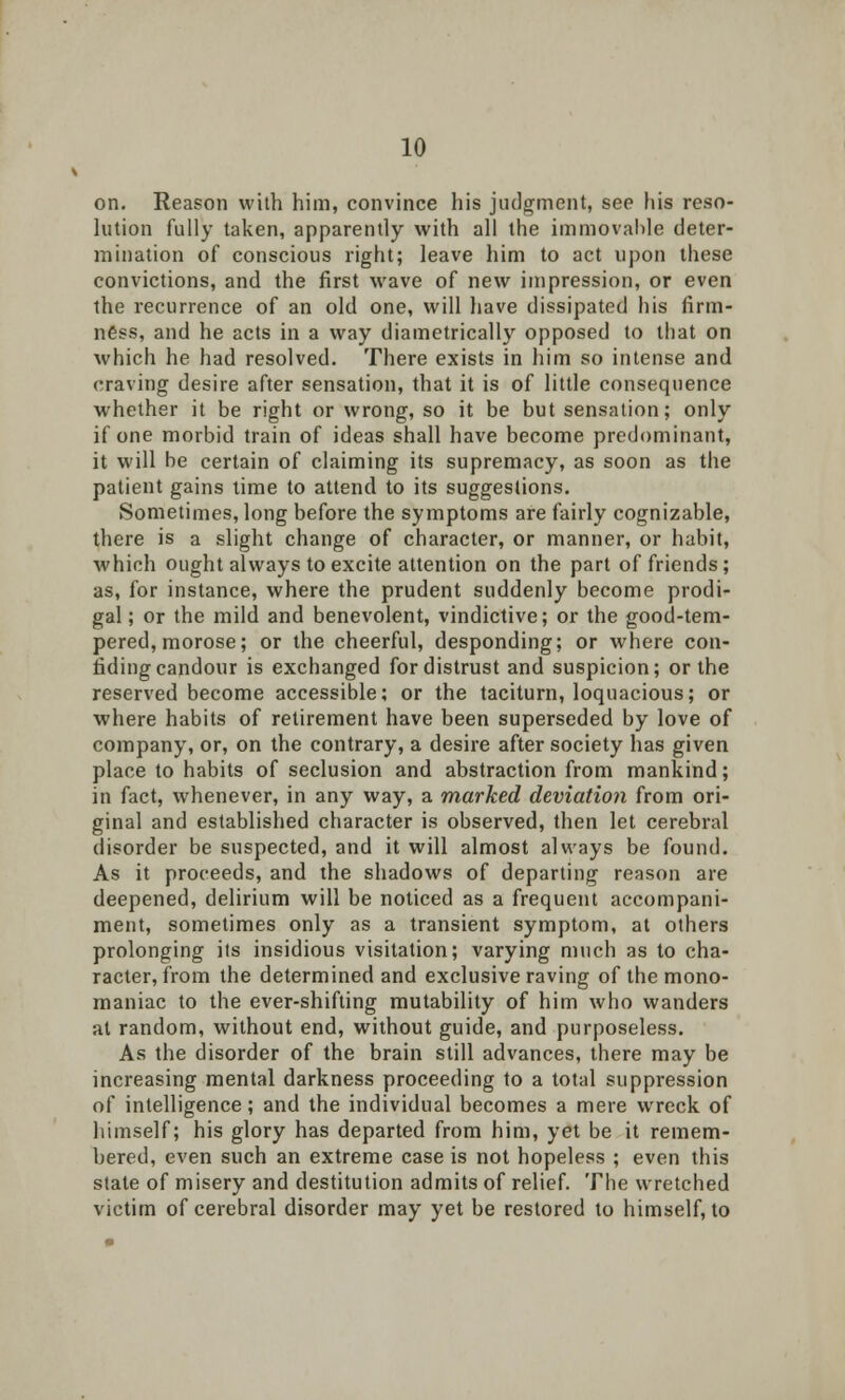 on. Reason with him, convince his judgment, see his reso- lution fully taken, apparently with all the immovable deter- mination of conscious right; leave him to act upon these convictions, and the first wave of new impression, or even the recurrence of an old one, will have dissipated his firm- ness, and he acts in a way diametrically opposed to that on which he had resolved. There exists in him so intense and craving desire after sensation, that it is of little consequence whether it be right or wrong, so it be but sensation; only if one morbid train of ideas shall have become predominant, it will be certain of claiming its supremacy, as soon as the patient gains time to attend to its suggestions. Sometimes, long before the symptoms are fairly cognizable, there is a slight change of character, or manner, or habit, which ought always to excite attention on the part of friends; as, for instance, where the prudent suddenly become prodi- gal; or the mild and benevolent, vindictive; or the good-tem- pered, morose; or the cheerful, desponding; or where con- fiding candour is exchanged for distrust and suspicion; or the reserved become accessible; or the taciturn, loquacious; or where habits of retirement have been superseded by love of company, or, on the contrary, a desire after society has given place to habits of seclusion and abstraction from mankind; in fact, whenever, in any way, a marked deviation from ori- ginal and established character is observed, then let cerebral disorder be suspected, and it will almost always be found. As it proceeds, and the shadows of departing reason are deepened, delirium will be noticed as a frequent accompani- ment, sometimes only as a transient symptom, at others prolonging its insidious visitation; varying much as to cha- racter, from the determined and exclusive raving of the mono- maniac to the ever-shifting mutability of him who wanders at random, without end, without guide, and purposeless. As the disorder of the brain still advances, there may be increasing mental darkness proceeding to a total suppression of intelligence; and the individual becomes a mere wreck of himself; his glory has departed from him, yet be it remem- bered, even such an extreme case is not hopeless ; even this state of misery and destitution admits of relief. The wretched victim of cerebral disorder may yet be restored to himself, to