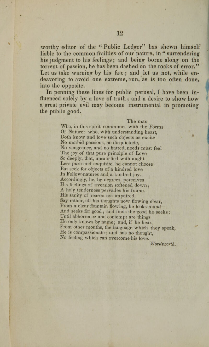 worthy editor of the  Public Ledger has shewn himself liable to the common frailties of our nature, in  surrendering his judgment to his feelings; and being borne along on the torrent of passion, he has been dashed on the rocks of error. Let us take warning by his fate; and let us not, while en- deavoring to avoid one extreme, run, as is too often done, into the opposite. In penning these lines for public perusal, I have been in- fluenced solely by a love of truth ; and a desire to show how a great private evil may become instrumental in promoting the public good. The man Who, in this spirit, communes with the Forms Of Nature: who, with understanding heart, Doth know and love such objects as excite No morbid passions, no disquietude, No vengeance, and no hatred, needs must feel The joy of that pure principle of Love So deeply, that, unsatisfied with aught Less pure and exquisite, he cannot choose But seek for objects of a kindred love In Fellow-natures and a kindred joy. Accordingly, he, by degrees, perceives His feelings of aversion softened down ; A holy tenderness pervades his frame. His sanity of reason not impaired, Say rather, all his thoughts now flowing clear, From a clear fountain flowing, he looks round And seeks for good; and finds the good he seeks: Until abhorrence and contempt are things He only knows byname; and, if he hear, From other mouths, the language which they speak, He is compassionate; and has no thought, No feeling which can overcome his love. Wordsworth.