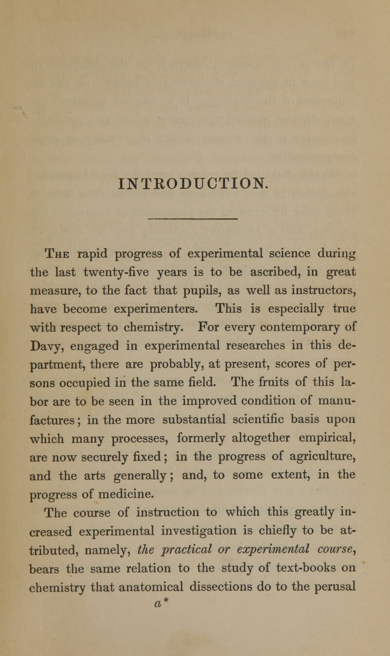 INTRODUCTION. The rapid progress of experimental science during the last twenty-five years is to be ascribed, in great measure, to the fact that pupils, as well as instructors, have become experimenters. This is especially true with respect to chemistry. For every contemporary of Davy, engaged in experimental researches in this de- partment, there are probably, at present, scores of per- sons occupied in the same field. The fruits of this la- bor are to be seen in the improved condition of manu- factures ; in the more substantial scientific basis upon which many processes, formerly altogether empirical, are now securely fixed; in the progress of agriculture, and the arts generally; and, to some extent, in the progress of medicine. The course of instruction to which this greatly in- creased experimental investigation is chiefly to be at- tributed, namely, the practical or experimental course, bears the same relation to the study of text-books on chemistry that anatomical dissections do to the perusal a*