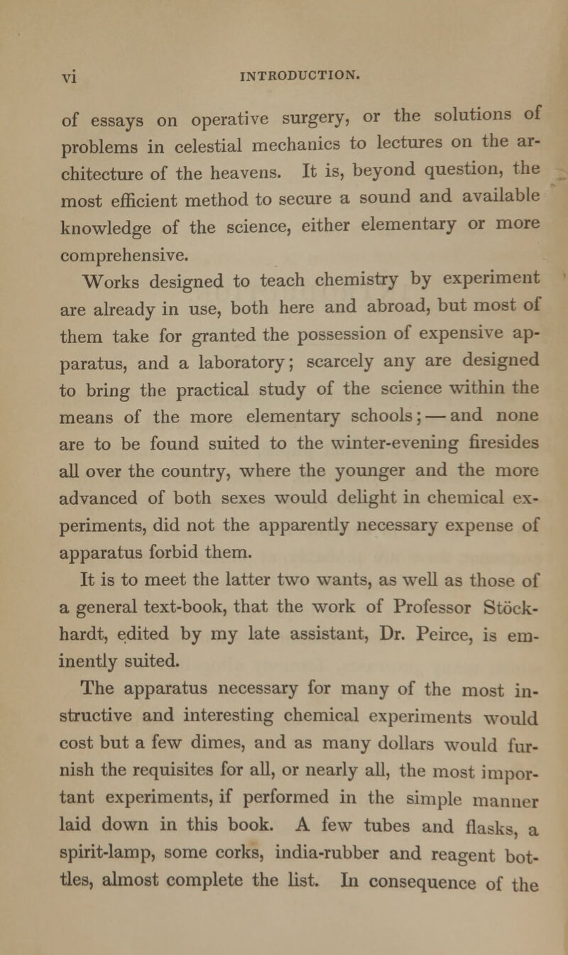 of essays on operative surgery, or the solutions of problems in celestial mechanics to lectures on the ar- chitecture of the heavens. It is, beyond question, the most efficient method to secure a sound and available knowledge of the science, either elementary or more comprehensive. Works designed to teach chemistry by experiment are already in use, both here and abroad, but most of them take for granted the possession of expensive ap- paratus, and a laboratory; scarcely any are designed to bring the practical study of the science within the means of the more elementary schools; — and none are to be found suited to the winter-evening firesides all over the country, where the younger and the more advanced of both sexes would delight in chemical ex- periments, did not the apparently necessary expense of apparatus forbid them. It is to meet the latter two wants, as well as those of a general text-book, that the work of Professor Stock- hardt, edited by my late assistant, Dr. Peirce, is em- inently suited. The apparatus necessary for many of the most in- structive and interesting chemical experiments would cost but a few dimes, and as many dollars would fur- nish the requisites for all, or nearly all, the most impor- tant experiments, if performed in the simple manner laid down in this book. A few tubes and flasks a spirit-lamp, some corks, india-rubber and reagent bot- tles, almost complete the list. In consequence of the