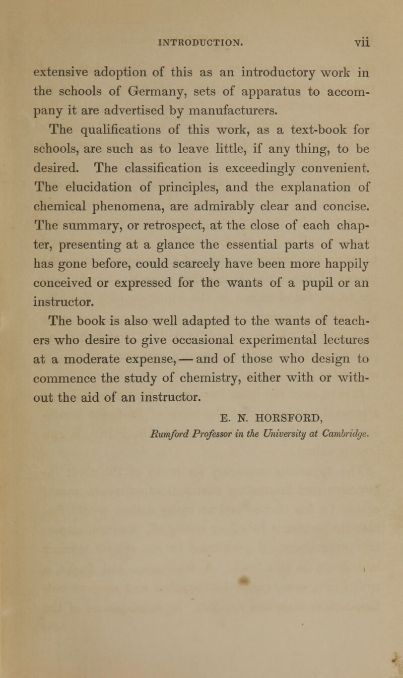 extensive adoption of this as an introductory work in the schools of Germany, sets of apparatus to accom- pany it are advertised by manufacturers. The qualifications of this work, as a text-book for schools, are such as to leave little, if any thing, to be desired. The classification is exceedingly convenient. The elucidation of principles, and the explanation of chemical phenomena, are admirably clear and concise. The summary, or retrospect, at the close of each chap- ter, presenting at a glance the essential parts of what has gone before, could scarcely have been more happily conceived or expressed for the wants of a pupil or an instructor. The book is also well adapted to the wants of teach- ers who desire to give occasional experimental lectures at a moderate expense, — and of those, who design to commence the study of chemistry, either with or with- out the aid of an instructor. E. N. HORSFORD, Rumford Professor in the University at Cambridge.