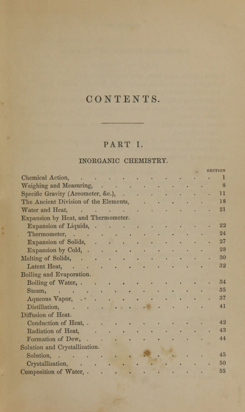 CONTENTS. PART I. INORGANIC CHEMISTRY. SECTION Chemical Action, 1 Weighing and Measuring, 8 Specific Gravity (Areometer, &c), 11 The Ancient Division of the Elements, 18 Water and Heat, 21 Expansion by Heat, and Thermometer. Expansion of Liquids, 22 Thermometer, 24 Expansion of Solids, 27 Expansion by Cold, 28 Melting of Solids, 30 Latent Heat, 32 Boiling and Evaporation. Boiling of Water, 34 Steam, 35 Aqueous Vapor, . • 37 Distillation, 41 Diffusion of Heat. Conduction of Heat, 42 Radiation of Heat, 43 Formation of Dew, 44 Solution and Crystallization. Solution, .#.... 45 Crystallization, 50 Composition of Water, 55