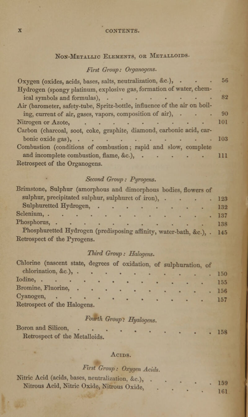 Non-Metallic Elements, ok Metalloids. First Group: Organogens. Oxygen (oxides, acids, bases, salts, neutralization, &c.), ... 56 Hydrogen (spongy platinum, explosive gas, formation of water, chem- ical symbols and formulas), • .82 Air (barometer, safety-tube, Spritz-bottle, influence of the air on boil- ing, current of air, gases, vapors, composition of air), ... 90 Nitrogen or Azote, • 101 Carbon (charcoal, soot, coke, graphite, diamond, carbonic acid, car- bonic oxide gas), 103 Combustion (conditions of combustion; rapid and slow, complete and incomplete combustion, flame, &c), Ill Retrospect of the Organogens. Second Group: Pyrogens. Brimstone, Sulphur (amorphous and dimorphous bodies, flowers of sulphur, precipitated sulphur, sulphurct of iron), . . . .123 Sulphuretted Hydrogen, 132 Selenium, 137 Phosphorus, 133 Phosphuretted Hydrogen (predisposing affinity, water-bath, &c.)> • 145 Retrospect of the Pyrogens. Third Group: Halogens. Chlorine (nascent state, degrees of oxidation, of sulphuration, of chlorination, &c ), , -0 Iodine> .155 Bromine, Fluorine, ... , -.. ••••.. lo6 Cyanogen, 157 Retrospect of the Halogens. FoiMh Group: Eyalogcns. Boron and Silicon, Retrospect of the Metalloids. Acids. First Group : On/gen Acids. Nitric Acid (acids, bases, neutralization, &c.), Nitrous Acid, Nitric Oxide, Nitrous Oxide 101