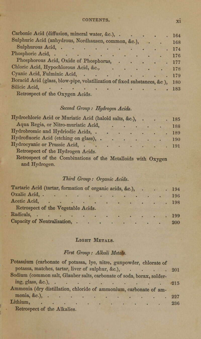 Carbonic Acid (diffusion, mineral water, &c), 164 Sulphuric Acid (anhydrous, Nordhausen, common, &c), . . 168 Sulphurous Acid jy4 Phosphoric Acid, 176 Phosphorous Acid, Oxide of Phosphorus, 177 Chloric Acid, Hypochlorous Acid, &c, 178 Cyanic Acid, Fulminic Acid, 179 Boracid Acid (glass, blow-pipe, volatilization of fixed substances, &c ), 180 Silicic Acid, 183 Ketrospect of the Oxygen Acids. Second Group: Hydrogen Acids. Hydrochloric Acid or Muriatic Acid (haloid salts, &c.), . . .185 Aqua Regia, or Nitro-muriatic Acid 188 Hydrobromic and Hydriodic Acids, 189 Hydrofluoric Acid (etching on glass), 190 Hydrocyanic or Prussic Acid, 191 Retrospect of the Hydrogen Acids. Retrospect of the Combinations of the Metalloids with Oxygen and Hydrogen. Third Group: Organic Acids. Tartaric Acid (tartar, formation of organic acids, &c.), . . .194 Oxalic Acid, 196 Acetic Acid, 198 Retrospect of the Vegetable Acids. Radicals, 199 Capacity of Neutralization, 200 Light Metals. First Group: Alkali Metals. Potassium (carbonate of potassa, lye, nitre, gunpowder, chlorate of potassa, matches, tartar, liver of sulphur, &c.) 201 Sodium (common salt, Glauber salts, carbonate of soda, borax, solder- ing, glass, &c), 215 Ammonia (dry distillation, chloride of ammonium, carbonate of am- monia, &c), 227 Lithium, 236 Retrospect of the Alkalies.