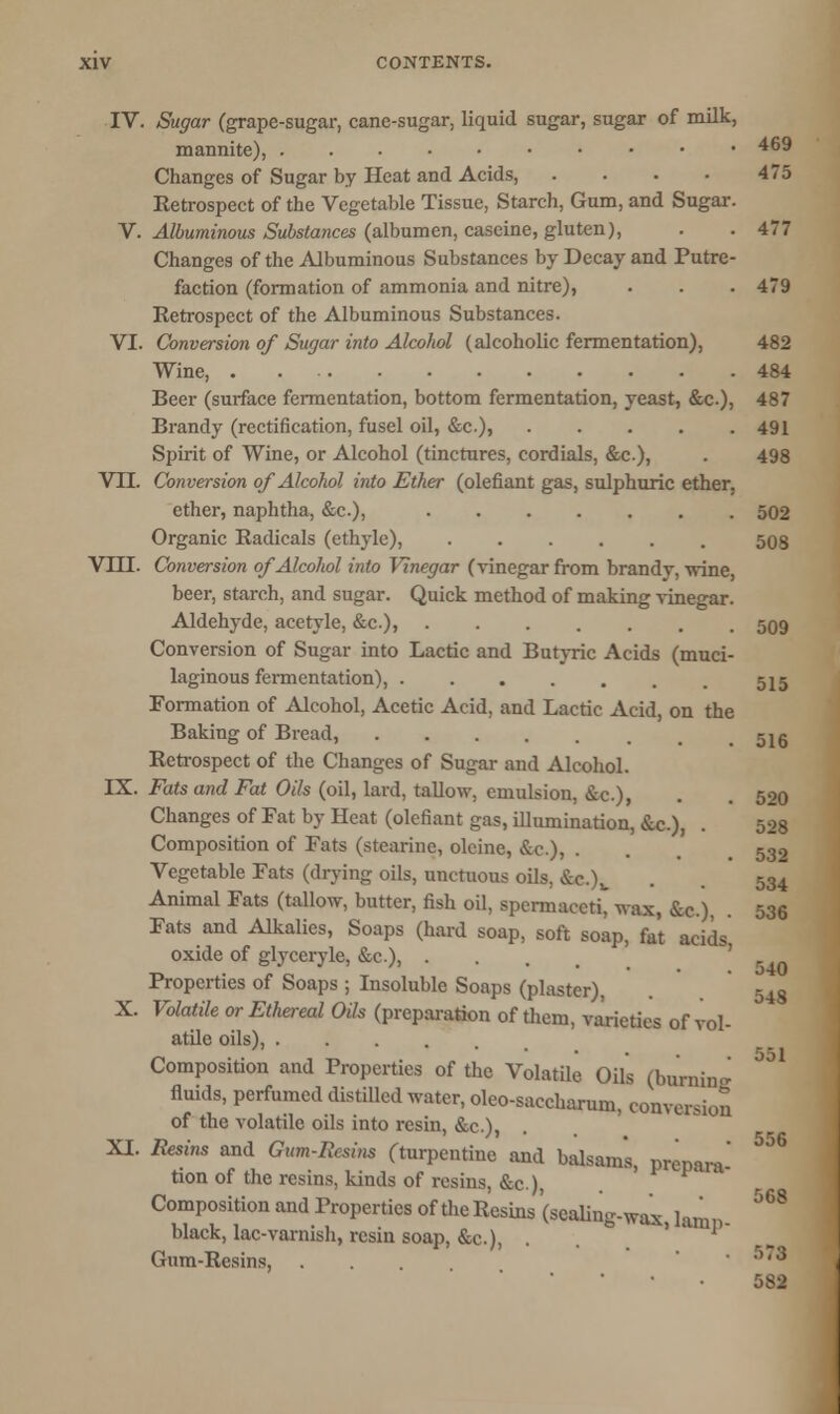 IV. Sugar (grape-sugar, cane-sugar, liquid sugar, sugar of milk, mannite), 469 Changes of Sugar by Heat and Acids, . • • • 475 Retrospect of the Vegetable Tissue, Starch, Gum, and Sugar. V. Albuminous Substances (albumen, caseine, gluten), . . 477 Changes of the Albuminous Substances by Decay and Putre- faction (formation of ammonia and nitre), . . . 479 Retrospect of the Albuminous Substances. VI. Conversion of Sugar into Alcohol (alcoholic fermentation), 482 Wine, 484 Beer (surface fermentation, bottom fermentation, yeast, &c.), 487 Brandy (rectification, fusel oil, &c), 491 Spirit of Wine, or Alcohol (tinctures, cordials, &c.), . 498 VTL Conversion of Alcohol into Ether (olefiant gas, sulphuric ether. ether, naphtha, &c), 502 Organic Radicals (ethyle), ...... 508 VIII. Conversion of Alcohol into Vinegar (vinegar from brandy, wine, beer, starch, and sugar. Quick method of making vinegar. Aldehyde, acetyle, &c), 509 Conversion of Sugar into Lactic and Butyric Acids (muci- laginous fermentation), 515 Formation of Alcohol, Acetic Acid, and Lactic Acid, on the Baking of Bread, 51g Retrospect of the Changes of Sugar and Alcohol. LX. Fats and Fat Oils (oil, lard, tallow, emulsion, &c.), . 500 Changes of Fat by Heat (olefiant gas, illumination, &c), . 528 Composition of Fats (stearinc, oloine, &c), . . . 532 Vegetable Fats (drying oils, unctuous oils, &c.)v . . 534 Animal Fats (tallow, butter, fish oil, spermaceti, wax, &c), 536 Fats and Alkalies, Soaps (hard soap, soft soap, fat acids oxide of glyceryle, &c), . ' «un Properties of Soaps ; Insoluble Soaps (plaster), . 548 X. Volatile or Ethereal Oils (preparation of them, varieties of vol- atile oils), Composition and Properties of the Volatile Oils (burning fluids, perfumed distilled water, oleo-saccharum, conversion of the volatile oils into resin, &c.), XI. Resins and Gum-Resins (turpentine and balsams tion of the resins, kinds of resins, &c), prcpara- 556 568 Composition and Properties of the Resins (sealing-wax lamr black, lac-varnish, rcsiu soap, &c), . . ''1 Gum-Resins, ... .>.3 582