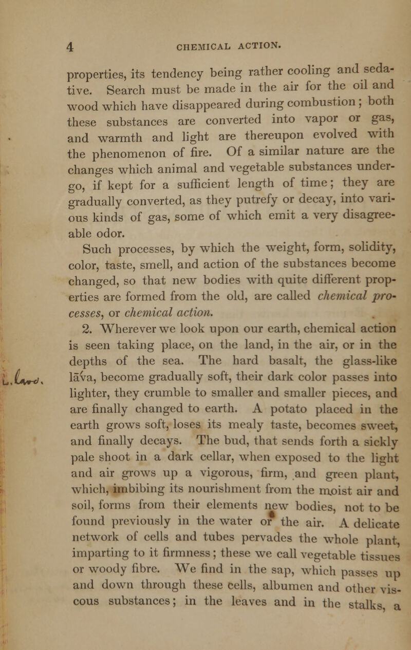 properties, its tendency being rather cooling and seda- tive. Search must be made in the air for the oil and wood which have disappeared during combustion ; both these substances are converted into vapor or gas, and warmth and light are thereupon evolved with the phenomenon of fire. Of a similar nature are the changes which animal and vegetable substances under- go, if kept for a sufficient length of time; they are gradually converted, as they putrefy or decay, into vari- ous kinds of gas, some of which emit a very disagree- able odor. Such processes, by which the weight, form, solidity, color, taste, smell, and action of the substances become changed, so that new bodies with quite different prop- erties are formed from the old, are called chemical pro- cesses, or chemical action. 2. Wherever we look upon our earth, chemical action is seen taking place, on the land, in the air, or in the depths of the sea. The hard basalt, the glass-like ,^</, lava, become gradually soft, their dark color passes into lighter, they crumble to smaller and smaller pieces, and are finally changed to earth. A potato placed in the earth grows soft, loses its mealy taste, becomes sweet, and finally decays. The bud, that sends forth a sickly pale shoot in a dark cellar, when exposed to the light and air grows up a vigorous, firm, and green plant, which, imbibing its nourishment from the moist air and soil, forms from their elements new bodies, not to be found previously in the water or the air. A delicate network of cells and tubes pervades the whole plant imparting to it firmness; these we call vegetable tissues or woody fibre. We find in the sap, which passes up and down through these cells, albumen and other vis- cous substances; in the leaves and in the stalks a