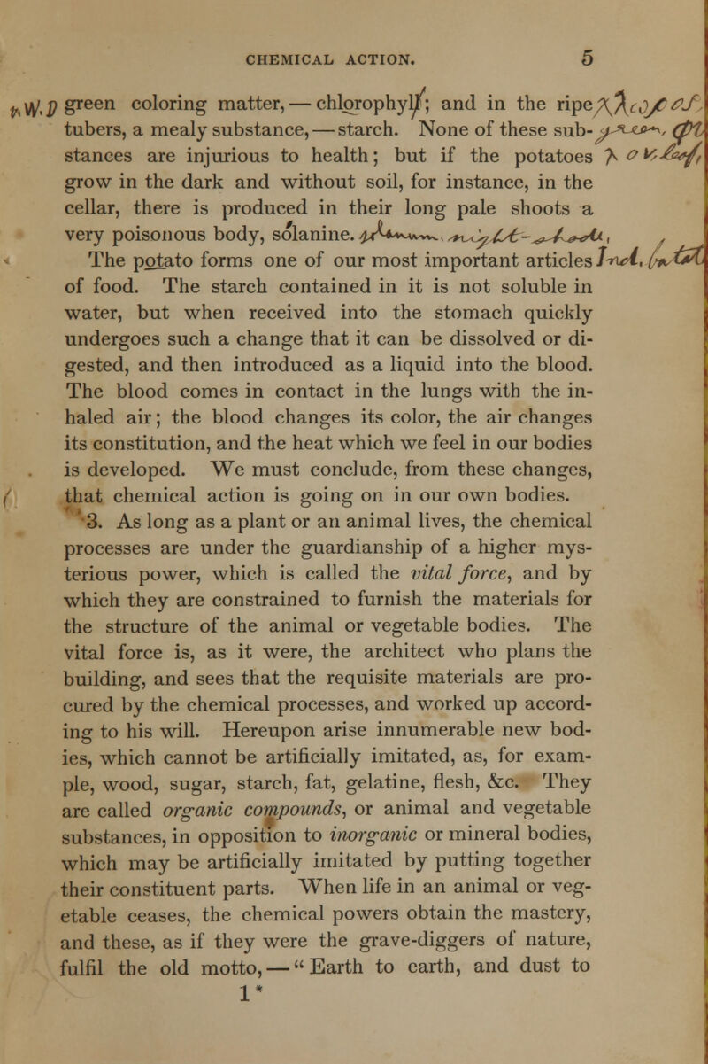 ^^p green coloring matter, — chlorophyll; and in the ripe^^^y^*/, tubers, a mealy substance, — starch. None of these sub-^/^^-*v (PL stances are injurious to health; but if the potatoes 'h W-&*ft grow in the dark and without soil, for instance, in the cellar, there is produced in their long pale shoots a very poisonous body, solanine. 4^*^^^, ^^/i^-^^^rO., . The potato forms one of our most important articlesl-r^l, (>*,trtj of food. The starch contained in it is not soluble in water, but when received into the stomach quickly undergoes such a change that it can be dissolved or di- gested, and then introduced as a liquid into the blood. The blood comes in contact in the lungs with the in- haled air; the blood changes its color, the air changes its constitution, and the heat which we feel in our bodies is developed. We must conclude, from these changes, that chemical action is going on in our own bodies. 3. As long as a plant or an animal lives, the chemical processes are under the guardianship of a higher mys- terious power, which is called the vital force, and by which they are constrained to furnish the materials for the structure of the animal or vegetable bodies. The vital force is, as it were, the architect who plans the building, and sees that the requisite materials are pro- cured by the chemical processes, and worked up accord- ing to his will. Hereupon arise innumerable new bod- ies, which cannot be artificially imitated, as, for exam- ple, wood, sugar, starch, fat, gelatine, flesh, &c. They are called organic compounds, or animal and vegetable substances, in opposition to inorganic or mineral bodies, which may be artificially imitated by putting together their constituent parts. When life in an animal or veg- etable ceases, the chemical powers obtain the mastery, and these, as if they were the grave-diggers of nature, fulfil the old motto, — Earth to earth, and dust to