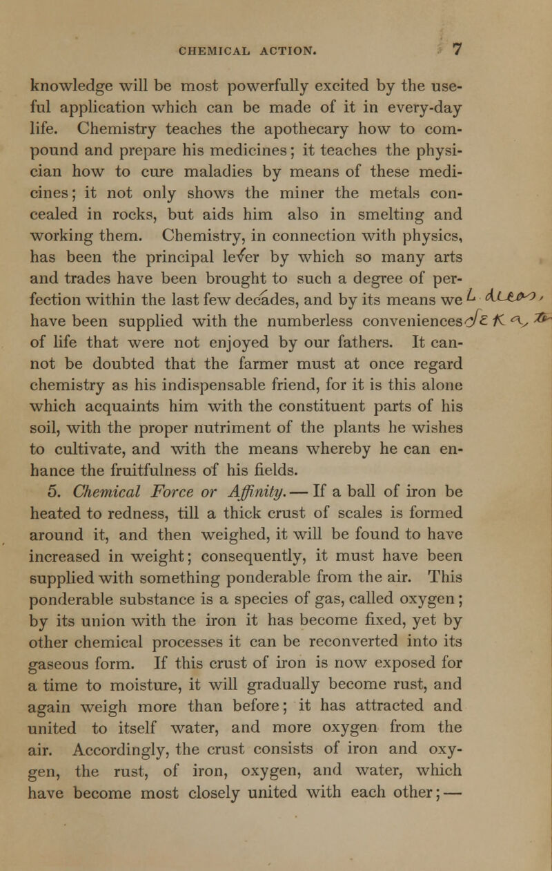 knowledge will be most powerfully excited by the use- ful application which can be made of it in every-day life. Chemistry teaches the apothecary how to com- pound and prepare his medicines; it teaches the physi- cian how to cure maladies by means of these medi- cines ; it not only shows the miner the metals con- cealed in rocks, but aids him also in smelting and working them. Chemistry, in connection with physics, has been the principal lever by which so many arts and trades have been brought to such a degree of per- fection within the last few decades, and by its means we ^ AJ-W* > have been supplied with the numberless convenienceso^- K <\, **~ of life that were not enjoyed by our fathers. It can- not be doubted that the farmer must at once regard chemistry as his indispensable friend, for it is this alone which acquaints him with the constituent parts of his soil, with the proper nutriment of the plants he wishes to cultivate, and with the means whereby he can en- hance the fruitfulness of his fields. 5. Chemical Force or Affinity. — If a ball of iron be heated to redness, till a thick crust of scales is formed around it, and then weighed, it will be found to have increased in weight; consequently, it must have been supplied with something ponderable from the air. This ponderable substance is a species of gas, called oxygen; by its union with the iron it has become fixed, yet by other chemical processes it can be reconverted into its gaseous form. If this crust of iron is now exposed for a time to moisture, it will gradually become rust, and again weigh more than before; it has attracted and united to itself water, and more oxygen from the air. Accordingly, the crust consists of iron and oxy- gen, the rust, of iron, oxygen, and water, which have become most closely united with each other; —