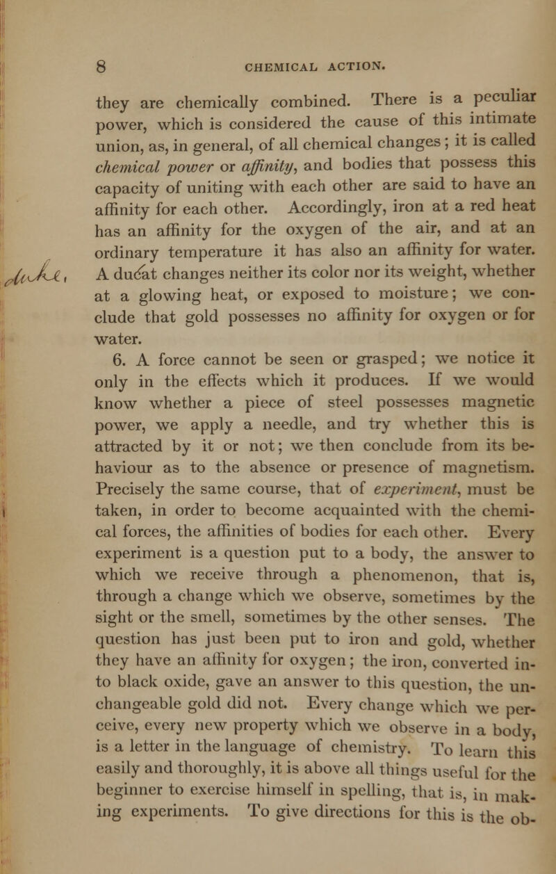 they are chemically combined. There is a peculiar power, which is considered the cause of this intimate union, as, in general, of all chemical changes; it is called chemical power or affinity, and bodies that possess this capacity of uniting with each other are said to have an affinity for each other. Accordingly, iron at a red heat has an affinity for the oxygen of the air, and at an ordinary temperature it has also an affinity for water. A ducat changes neither its color nor its weight, whether at a glowing heat, or exposed to moisture; we con- clude that gold possesses no affinity for oxygen or for water. 6. A force cannot be seen or grasped; we notice it only in the effects which it produces. If we would know whether a piece of steel possesses magnetic power, we apply a needle, and try whether this is attracted by it or not; we then conclude from its be- haviour as to the absence or presence of magnetism. Precisely the same course, that of experiment, must be taken, in order to become acquainted with the chemi- cal forces, the affinities of bodies for each other. Every experiment is a question put to a body, the answer to which we receive through a phenomenon, that is, through a change which we observe, sometimes by the sight or the smell, sometimes by the other senses. The question has just been put to iron and gold, whether they have an affinity for oxygen ; the iron, converted in- to black oxide, gave an answer to this question, the un- changeable gold did not. Every change which we per- ceive, every new property which we observe in a body, is a letter in the language of chemistry. To learn this easily and thoroughly, it is above all things useful for the beginner to exercise himself in spelling, that is in mak- ing experiments. To give directions for this is the ob-