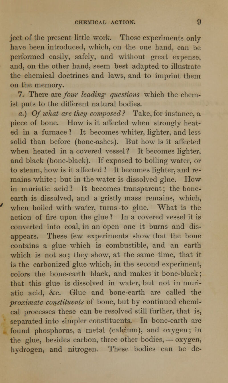 ject of the present little work. Those experiments only have been introduced, which, on the one hand, can be performed easily, safely, and without great expense, and, on the other hand, seem best adapted to illustrate the chemical doctrines and laws, and to imprint them on the memory. 7. There are four leading- questions which the chem- ist puts to the different natural bodies. a.) Of what are they composed? Take, for instance, a piece of bone. How is it affected when strongly heat- ed in a furnace ? It becomes whiter, lighter, and less solid than before (bone-ashes). But how is it affected when heated in a covered vessel ? It becomes lighter, and black (bone-black). If exposed to boiling water, or to steam, how is it affected ? It becomes lighter, and re- mains white; but in the water is dissolved glue. How in muriatic acid ? It becomes transparent; the bone- earth is dissolved, and a gristly mass remains, which, when boiled with water, turns -to glue. What is the action of fire upon the glue ? In a covered vessel it is converted into coal, in an open one it burns and dis- appears. These few experiments show that the bone contains a glue which is combustible, and an earth which is not so; they show, at the same time, that it is the carbonized glue which, in the second experiment, colors the bone-earth black, and makes it bone-black; that this glue is dissolved in water, but not in muri- atic acid, &c. Glue and bone-earth are called the proximate constituents of bone, but by continued chemi- cal processes these can be resolved still further, that is, separated into simpler constituents. In bone-earth are found phosphorus, a metal (calcium), and oxygen; in the glue, besides carbon, three other bodies, — oxygen, hydrogen, and nitrogen. These bodies can be de-