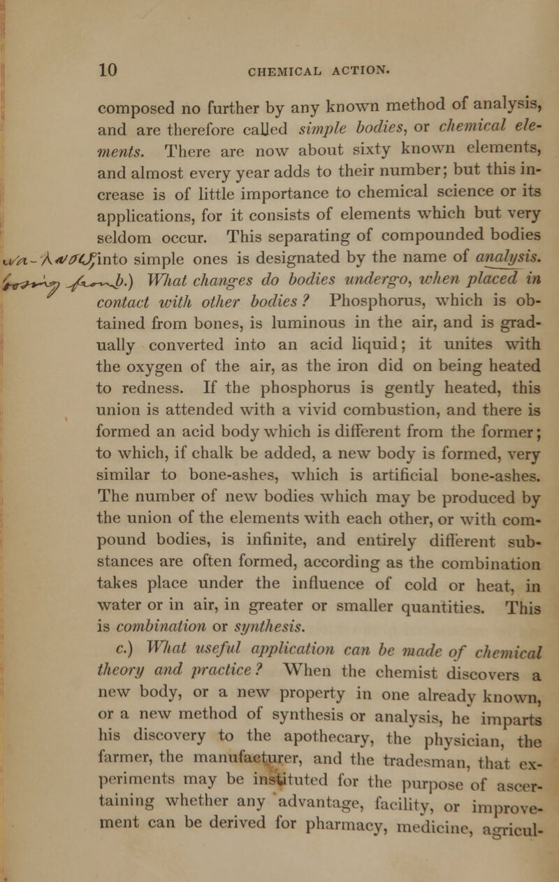 composed no further by any known method of analysis, and are therefore called simple bodies, or chemical ele- ments. There are now about sixty known elements, and almost every year adds to their number; but this in- crease is of little importance to chemical science or its applications, for it consists of elements which but very seldom occur. This separating of compounded bodies u/^~ A^^C^into simple ones is designated by the name of analysis. l+tr?*Jvn V*-^v^») What changes do bodies undergo, when placed in contact with other bodies ? Phosphorus, which is ob- tained from bones, is luminous in the air, and is grad- ually converted into an acid liquid; it unites with the oxygen of the air, as the iron did on being heated to redness. If the phosphorus is gently heated, this union is attended with a vivid combustion, and there is formed an acid body which is different from the former; to which, if chalk be added, a new body is formed, very similar to bone-ashes, which is artificial bone-ashes. The number of new bodies which may be produced by the union of the elements with each other, or with com- pound bodies, is infinite, and entirely different sub- stances are often formed, according as the combination takes place under the influence of cold or heat, in water or in air, in greater or smaller quantities. This is combination or synthesis. c.) What useful application can be made of chemical theory and practice? When the chemist discovers a new body, or a new property in one already known, or a new method of synthesis or analysis, he imparts his discovery to the apothecary, the physician, the farmer, the manufacturer, and the tradesman, thai ex- periments may be instituted for the purpose of aseer- taining whether any advantage, facility, or improve- ment can be derived for pharmacy, medicine, a°ricul-