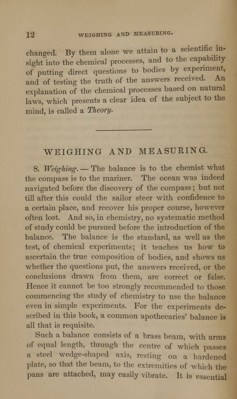 changed. By them alone we attain to a scientific in- sight into the chemical processes, and to the capability of putting direct questions to bodies by experiment, and of testing the truth of the answers received. An explanation of the chemical processes based on natural laws, which presents a clear idea of the subject to the mind, is called a Theory. WEIGHING AND MEASURING. 8. Weighing. — The balance is to the chemist what the compass is to the mariner. The ocean was indeed navigated before the discovery of the compass; but not till after this could the sailor steer with confidence to a certain place, and recover his proper course, however often lost. And so, in chemistry, no systematic method of study could be pursued before the introduction of the balance. The balance is the standard, as well as the test, of chemical experiments; it teaches us how to ascertain the true composition of bodies, and shows us whether the questions put, the answers received, or the conclusions drawn from them, are correct or false. Hence it cannot be too strongly recommended to those commencing the study of chemistry to use the balance even in simple experiments. For the experiments de- scribed in this book, a common apothecaries' balance is all that is requisite. Such a balance consists of a brass beam, with arms of equal length, through the centre of which passes a steel wedge-shaped axis, resting on a hardened plate, so that the beam, to the extremities of which the pans are attached, may easily vibrate. It is essential