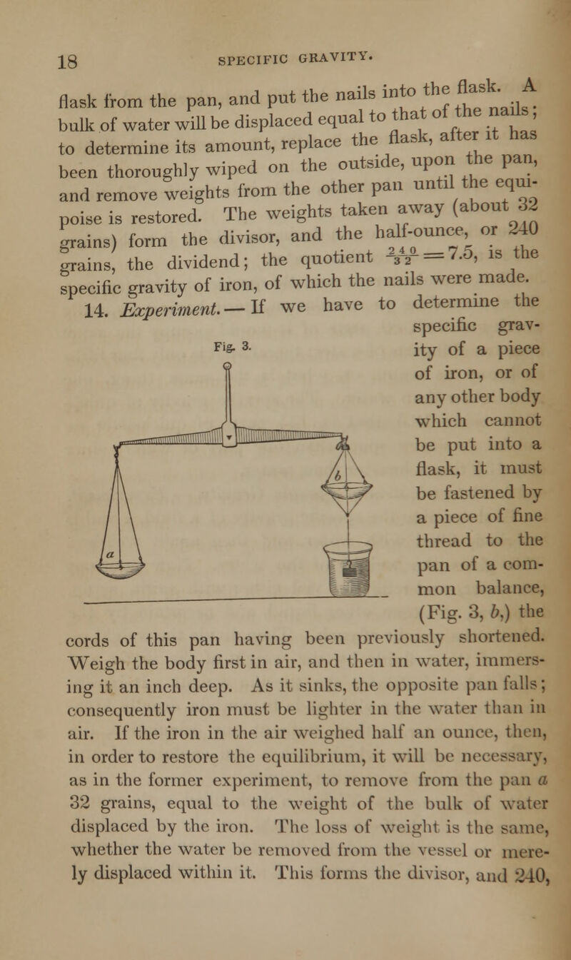 flask from the pan, and put the nails into the flask. A bulk of water will be displaced equal to that of the nads to determine its amount, replace the flask, after it has been thoroughly wiped on the outside, upon the pan, and remove weights from the other pan until the equi- poise is restored. The weights taken away (about 32 grains) form the divisor, and the half-ounce, or 240 grains, the dividend; the quotient -3-2- = 7.0, is the specific gravity of iron, of which the nails were made 14. Experiment— If we have to determme the specific grav- ity of a piece of iron, or of any other body which cannot be put into a flask, it must be fastened by a piece of fine thread to the pan of a com- mon balance, (Fig. 3, b,) the cords of this pan having been previously shortened. Weigh the body first in air, and then in water, immers- ing it an inch deep. As it sinks, the opposite pan falls; consequently iron must be lighter in the water than in air. If the iron in the air weighed half an ounce, then, in order to restore the equilibrium, it will be necessary, as in the former experiment, to remove from the pan a 32 grains, equal to the weight of the bulk of water displaced by the iron. The loss of weight is the same, whether the water be removed from the vessel or mere- ly displaced within it. This forms the divisor, and 240,