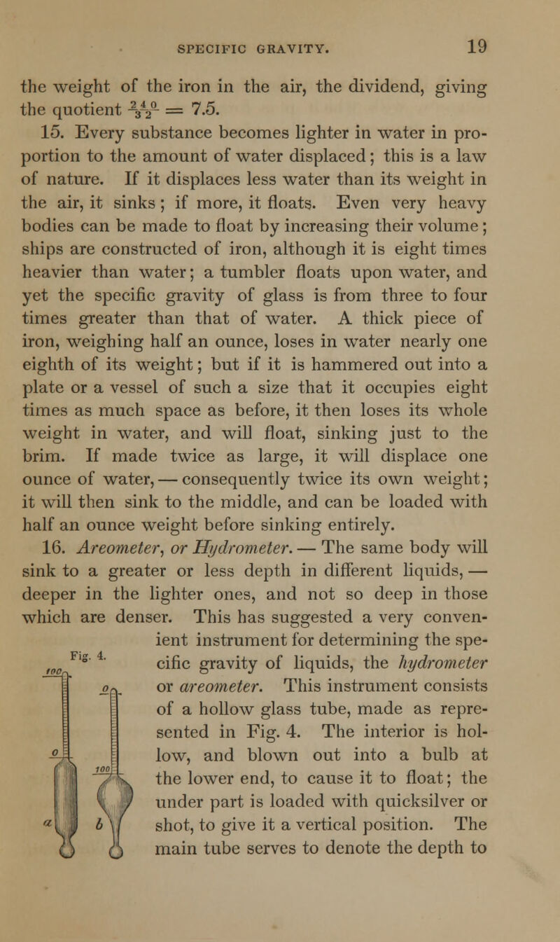 the weight of the iron in the air, the dividend, giving the quotient -3-2a = 7.5. 15. Every substance becomes lighter in water in pro- portion to the amount of water displaced; this is a law of nature. If it displaces less water than its weight in the air, it sinks; if more, it floats. Even very heavy bodies can be made to float by increasing their volume; ships are constructed of iron, although it is eight times heavier than water; a tumbler floats upon water, and yet the specific gravity of glass is from three to four times greater than that of water. A thick piece of iron, weighing half an ounce, loses in water nearly one eighth of its weight; but if it is hammered out into a plate or a vessel of such a size that it occupies eight times as much space as before, it then loses its whole weight in water, and will float, sinking just to the brim. If made twice as large, it will displace one ounce of water, — consequently twice its own weight; it will then sink to the middle, and can be loaded with half an ounce weight before sinking entirely. 16. Areometer, or Hydrometer. — The same body will sink to a greater or less depth in different liquids, — deeper in the lighter ones, and not so deep in those which are denser. This has suggested a very conven- ient instrument for determining the spe- cific gravity of liquids, the hydrometer or areometer. This instrument consists of a hollow glass tube, made as repre- sented in Fig. 4. The interior is hol- low, and blown out into a bulb at the lower end, to cause it to float; the under part is loaded with quicksilver or shot, to give it a vertical position. The main tube serves to denote the depth to Fig. 4.