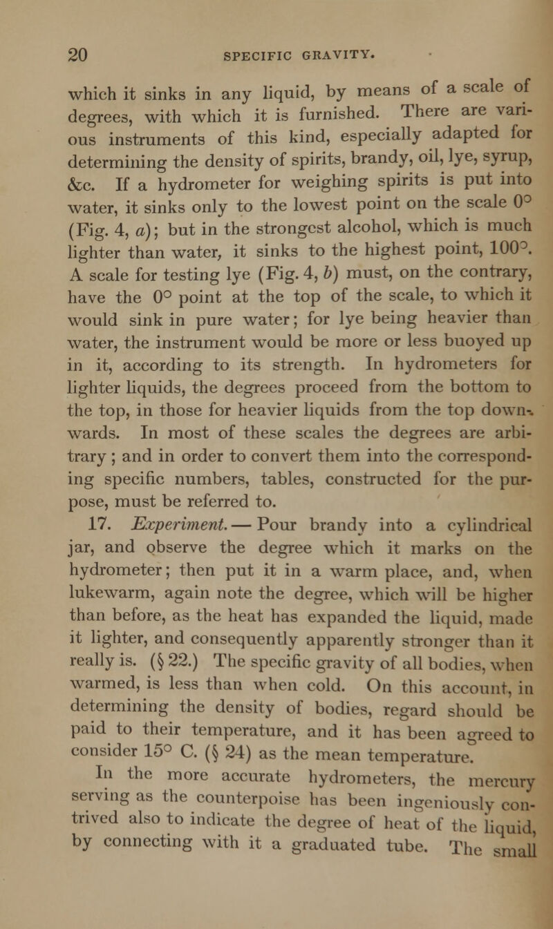 which it sinks in any liquid, by means of a scale of degrees, with which it is furnished. There are vari- ous instruments of this kind, especially adapted for determining the density of spirits, brandy, oil, lye, syrup, &c. If a hydrometer for weighing spirits is put into water, it sinks only to the lowest point on the scale 0° (Fig. 4, a); but in the strongest alcohol, which is much lighter than water, it sinks to the highest point, 100°. A scale for testing lye (Fig. 4, b) must, on the contrary, have the 0° point at the top of the scale, to which it would sink in pure water; for lye being heavier than water, the instrument would be more or less buoyed np in it, according to its strength. In hydrometers for lighter liquids, the degrees proceed from the bottom to the top, in those for heavier liquids from the top down-, wards. In most of these scales the degrees are arbi- trary ; and in order to convert them into the correspond- ing specific numbers, tables, constructed for the pur- pose, must be referred to. 17. Experiment.— Pour brandy into a cylindrical jar, and observe the degree which it marks on the hydrometer; then put it in a warm place, and, when lukewarm, again note the degree, which will be higher than before, as the heat has expanded the liquid, made it lighter, and consequently apparently stronger than it really is. (§ 22.) The specific gravity of all bodies, when warmed, is less than when cold. On this account, in determining the density of bodies, regard should be paid to their temperature, and it has been agreed to consider 15° C. (§ 24) as the mean temperature. In the more accurate hydrometers, the mercury serving as the counterpoise has been ingeniously con- trived also to indicate the degree of heat of the liquid, by connecting with it a graduated tube. The small