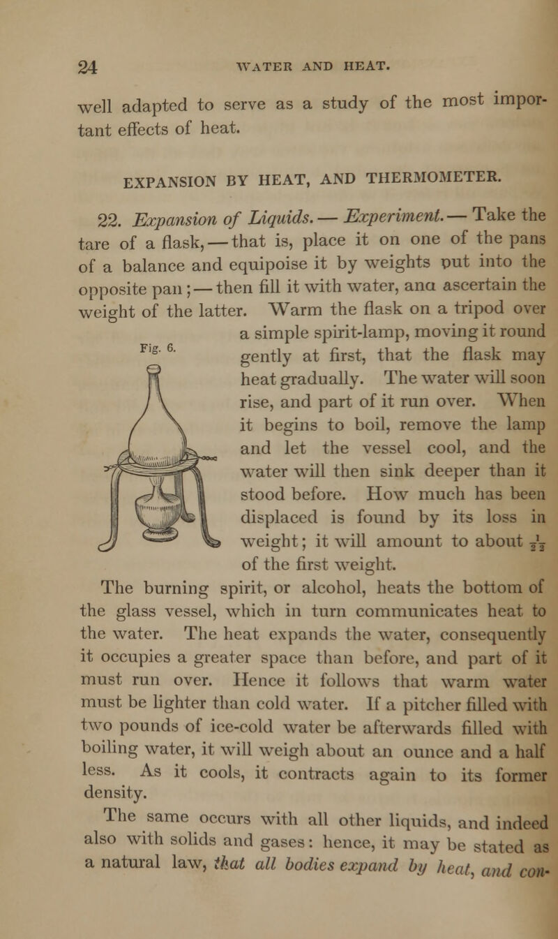 well adapted to serve as a study of the most impor- tant effects of heat. EXPANSION BY HEAT, AND THERMOMETER. 22. Expansion of Liquids. — Experiment.— Take the tare of a flask, —that is, place it on one of the pans of a balance and equipoise it by weights put into the opposite pan; — then fill it with water, ana ascertain the weight of the latter. Warm the flask on a tripod over a simple spirit-lamp, moving it round gently at first, that the flask may heat gradually. The water will soon rise, and part of it run over. When it begins to boil, remove the lamp and let the vessel cool, and the water will then sink deeper than it stood before. How much has been displaced is found by its loss in weight; it will amount to about — of the first weight. The burning spirit, or alcohol, heats the bottom of the glass vessel, which in turn communicates heat to the water. The heat expands the water, consequently it occupies a greater space than before, and part of it must run over. Hence it follows that warm water must be lighter than cold water. If a pitcher filled with two pounds of ice-cold water be afterwards filled with boiling water, it will weigh about an ounce and a half less. As it cools, it contracts again to its former density. The same occurs with all other liquids, and indeed also with solids and gases: hence, it may be stated as a natural law, that all bodies expand by heat, and con-