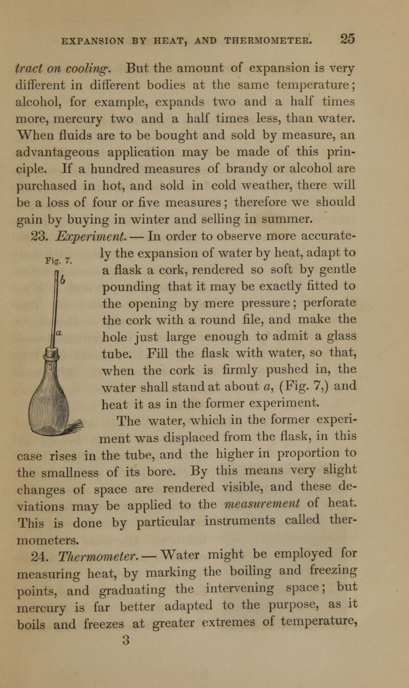 tract on cooling. But the amount of expansion is very different in different bodies at the same temperature; alcohol, for example, expands two and a half times more, mercury two and a half times less, than water. When fluids are to be bought and sold by measure, an advantageous application may be made of this prin- ciple. If a hundred measures of brandy or alcohol are purchased in hot, and sold in cold weather, there will be a loss of four or five measures; therefore we should gain by buying in winter and selling in summer. 23. Experiment. — In order to observe more accurate- ly the expansion of water by heat, adapt to a flask a cork, rendered so soft by gentle pounding that it may be exactly fitted to the opening by mere pressure; perforate the cork with a round file, and make the hole just large enough to admit a glass tube. Fill the flask with water, so that, when the cork is firmly pushed in, the water shall stand at about a, (Fig. 7,) and heat it as in the former experiment. The water, which in the former experi- ment was displaced from the flask, in this case rises in the tube, and the higher in proportion to the smallness of its bore. By this means very slight changes of space are rendered visible, and these de- viations may be applied to the measurement of heat. This is done by particular instruments called ther- mometers. 24. Thermometer. — Water might be employed for measuring heat, by marking the boiling and freezing points, and graduating the intervening space; but mercury is far better adapted to the purpose, as it boils and freezes at greater extremes of temperature, 3