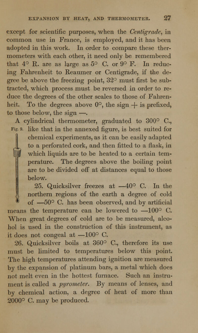 except for scientific purposes, when the Centigrade, in common use in France, is employed, and it has been adopted in this work. In order to compare these ther- mometers with each other, it need only be remembered that 4° R. are as large as 5° C. or 9° F. In reduc- ing Fahrenheit to Reaumer or Centigrade, if the de- gree be above the freezing point, 32° must first be sub- tracted, which process must be reversed in order to re- duce the degrees of the other scales to those of Fahren- heit. To the degrees above 0°, the sign -j- is prefixed, to those below, the sign —. A cylindrical thermometer, graduated to 300° C, Fig. 9. like that in the annexed figure, is best suited for chemical experiments, as it can be easily adapted to a perforated cork, and then fitted to a flask, in which liquids are to be heated to a certain tem- perature. The degrees above the boiling point are to be divided off at distances equal to those below. 25. Quicksilver freezes at —40° C. In the northern regions of the earth a degree of cold ® of —50° C. has been observed, and by artificial means the temperature can be lowered to —100° C. When great degrees of cold are to be measured, alco- hol is used in the construction of this instrument, as it does not congeal at —100° C. 26. Quicksilver boils at 360° C, therefore its use must be limited to temperatures below this point. The high temperatures attending ignition are measured by the expansion of platinum bars, a metal which does not melt even in the hottest furnace. Such an instru- ment is called a pyrometer. By means of lenses, and by chemical action, a degree of heat of more than 2000° C. may be produced.