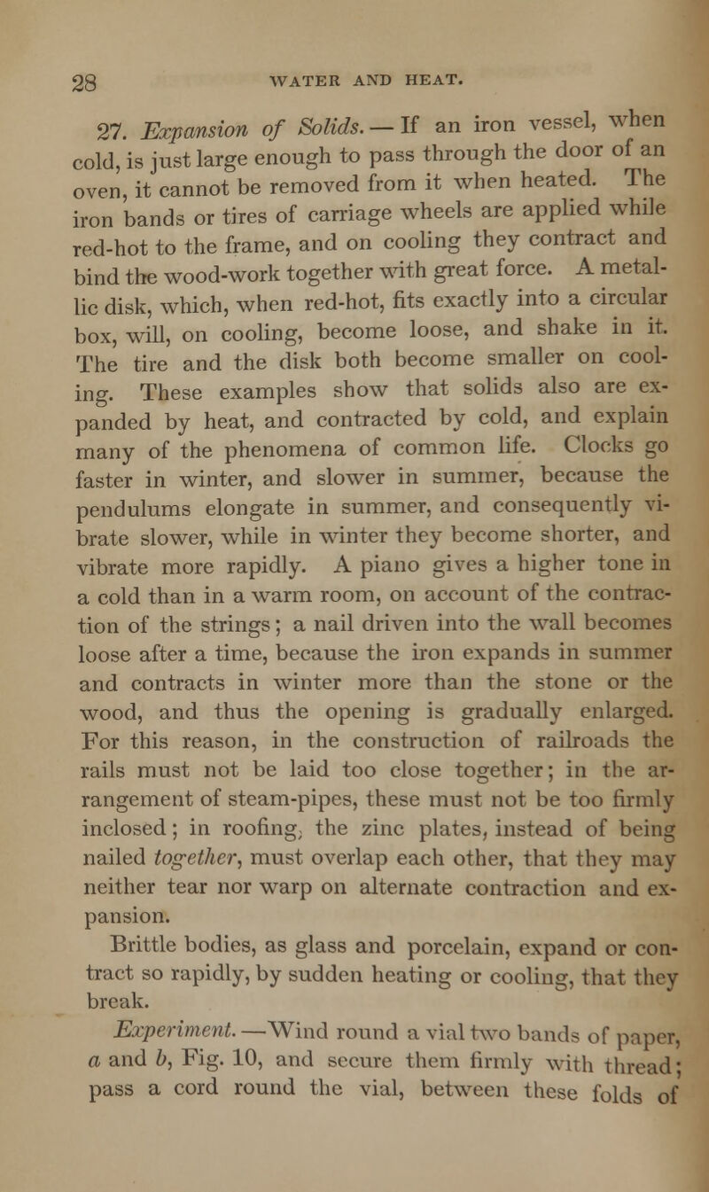 27. Expansion of Solids. — If an iron vessel, when cold, is just large enough to pass through the door of an oven, it cannot be removed from it when heated. The iron bands or tires of carriage wheels are applied while red-hot to the frame, and on cooling they contract and bind the wood-work together with great force. A metal- lic disk, which, when red-hot, fits exactly into a circular box, will, on cooling, become loose, and shake in it. The tire and the disk both become smaller on cool- ing. These examples show that solids also are ex- panded by heat, and contracted by cold, and explain many of the phenomena of common life. Clocks go faster in winter, and slower in summer, because the pendulums elongate in summer, and consequently vi- brate slower, while in winter they become shorter, and vibrate more rapidly. A piano gives a higher tone in a cold than in a warm room, on account of the contrac- tion of the strings; a nail driven into the wall becomes loose after a time, because the iron expands in summer and contracts in winter more than the stone or the wood, and thus the opening is gradually enlarged. For this reason, in the construction of railroads the rails must not be laid too close together; in the ar- rangement of steam-pipes, these must not be too firmly inclosed; in roofing; the zinc plates, instead of being nailed tog-ether, must overlap each other, that they may neither tear nor warp on alternate contraction and ex- pansion. Brittle bodies, as glass and porcelain, expand or con- tract so rapidly, by sudden heating or cooling, that they break. Experiment. —Wind round a vial two bands of paper, a and b, Fig. 10, and secure thorn firmly with thread' pass a cord round the vial, between these folds of