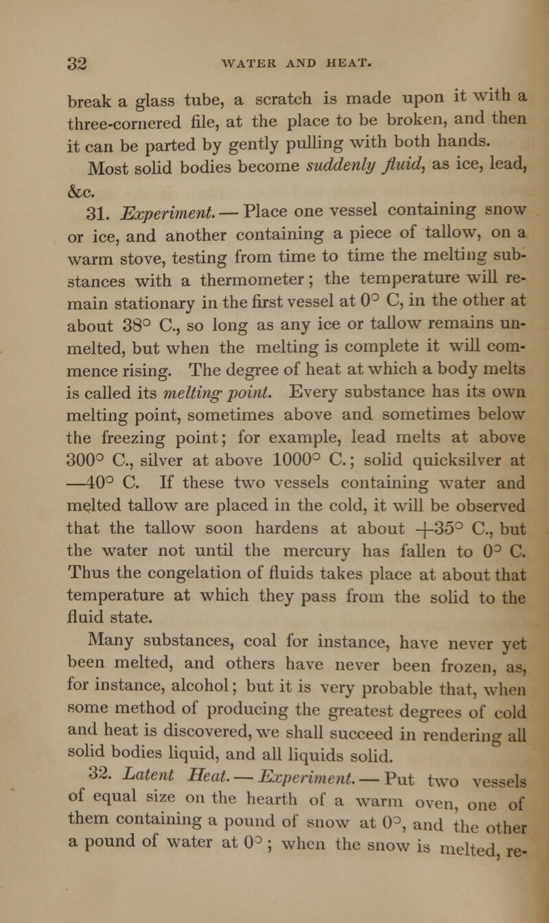 break a glass tube, a scratch is made upon it with a three-cornered file, at the place to be broken, and then it can be parted by gently pulling with both hands. Most solid bodies become suddenly fluid, as ice, lead, &c. 31. Experiment. — Place one vessel containing snow or ice, and another containing a piece of tallow, on a warm stove, testing from time to time the melting sub- stances with a thermometer; the temperature will re- main stationary in the first vessel at 0° C, in the other at about 38° C, so long as any ice or tallow remains un- melted, but when the melting is complete it will com- mence rising. The degree of heat at which a body melts is called its melting' point. Every substance has its own melting point, sometimes above and sometimes below the freezing point; for example, lead melts at above 300° C, silver at above 1000° C.; solid quicksilver at —40° C. If these two vessels containing water and melted tallow are placed in the cold, it will be observed that the tallow soon hardens at about -f-35° C., but the water not until the mercury has fallen to 0° C. Thus the congelation of fluids takes place at about that temperature at which they pass from the solid to the fluid state. Many substances, coal for instance, have never yet been melted, and others have never been frozen, as, for instance, alcohol; but it is very probable that, when some method of producing the greatest degrees of cold and heat is discovered, we shall succeed in rendering all solid bodies liquid, and all liquids solid. 32. Latent Heat — Experiment, — Put two vessels of equal size on the hearth of a warm oven, one of them containing a pound of snow at 0°, and the other a pound of water at (P ; when the snow is melted re-